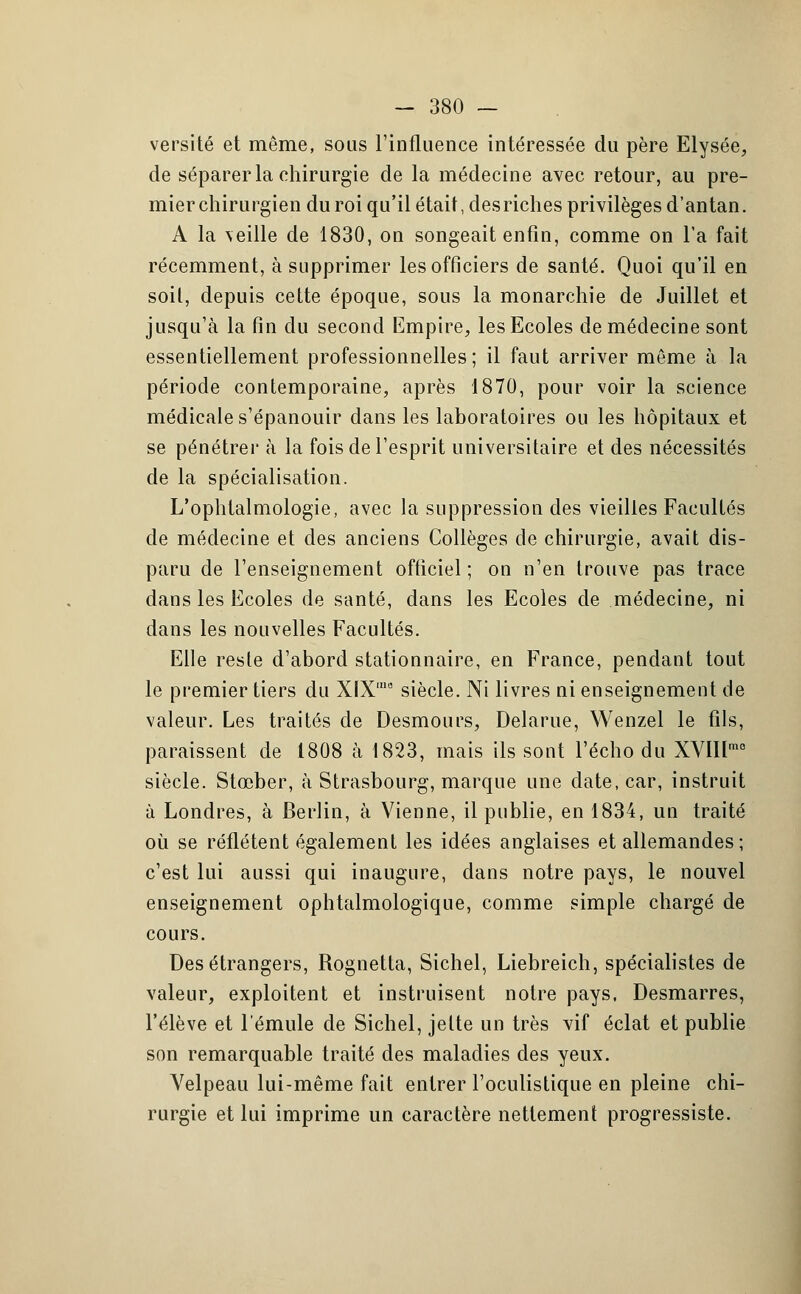 versité et même, sous l'influence intéressée du père Elysée, de séparer la chirurgie de la médecine avec retour, au pre- mier chirurgien du roi qu'il était, des riches privilèges d'antan. A la veille de 1830, on songeait enfin, comme on l'a fait récemment, à supprimer les officiers de santé. Quoi qu'il en soit, depuis cette époque, sous la monarchie de Juillet et jusqu'à la fin du second Empire, les Ecoles de médecine sont essentiellement professionnelles; il faut arriver même à la période contemporaine, après 1870, pour voir la science médicale s'épanouir dans les laboratoires ou les hôpitaux et se pénétrer à la fois de l'esprit universitaire et des nécessités de la spécialisation. L'ophtalmologie, avec la suppression des vieilles Facultés de médecine et des anciens Collèges de chirurgie, avait dis- paru de l'enseignement officiel; on n'en trouve pas trace dans les Ecoles de santé, dans les Ecoles de médecine, ni dans les nouvelles Facultés. Elle reste d'abord stationnaire, en France, pendant tout le premier tiers du XIX'15 siècle. Ni livres ni enseignement de valeur. Les traités de Desmours, Delarue, Wenzel le fils, paraissent de 1808 à 1823, mais ils sont l'écho du XVII[mo siècle. Stœber, à Strasbourg, marque une date, car, instruit à Londres, à Berlin, à Vienne, il publie, en 1834, un traité où se reflètent également les idées anglaises et allemandes; c'est lui aussi qui inaugure, dans notre pays, le nouvel enseignement ophtalmologique, comme simple chargé de cours. Des étrangers, Rognetta, Sichel, Liebreich, spécialistes de valeur, exploitent et instruisent notre pays, Desmarres, l'élève et l'émule de Sichel, jette un très vif éclat et publie son remarquable traité des maladies des yeux. Velpeau lui-même fait entrer l'oculistique en pleine chi- rurgie et lui imprime un caractère nettement progressiste.