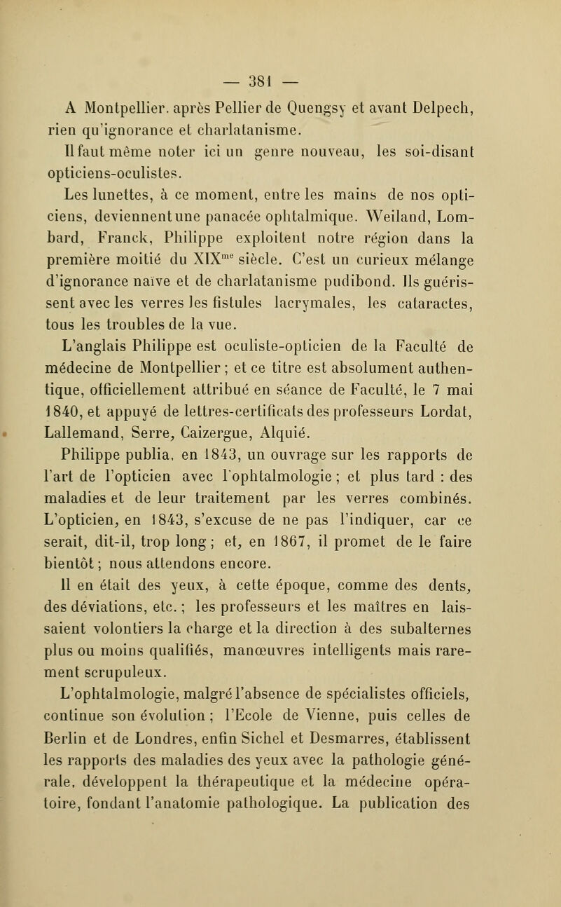 A Montpellier, après Pellier de Quengsy et avant Delpech, rien qu'ignorance et charlatanisme. Il faut même noter ici un genre nouveau, les soi-disant opticiens-oculistes. Les lunettes, à ce moment, entre les mains de nos opti- ciens, deviennent une panacée ophtalmique. Weiland, Lom- bard, Franck, Philippe exploitent notre région dans la première moitié du XlXme siècle. C'est un curieux mélange d'ignorance naïve et de charlatanisme pudibond. Ils guéris- sent avec les verres les fistules lacrymales, les cataractes, tous les troubles de la vue. L'anglais Philippe est oculiste-opticien de la Faculté de médecine de Montpellier ; et ce titre est absolument authen- tique, officiellement attribué en séance de Faculté, le 7 mai 1840, et appuyé de lettres-certificats des professeurs Lordat, Lallemand, Serre, Caizergue, Alquié. Philippe publia, en 1843, un ouvrage sur les rapports de l'art de l'opticien avec l'ophtalmologie ; et plus tard : des maladies et de leur traitement par les verres combinés. L'opticien, en 1843, s'excuse de ne pas l'indiquer, car ce serait, dit-il, trop long; et, en 1867, il promet de le faire bientôt ; nous attendons encore. 11 en était des yeux, à cette époque, comme des dents, des déviations, etc. ; les professeurs et les maîtres en lais- saient volontiers la charge et la direction à des subalternes plus ou moins qualifiés, manœuvres intelligents mais rare- ment scrupuleux. L'ophtalmologie, malgré l'absence de spécialistes officiels, continue son évolution ; l'Ecole de Vienne, puis celles de Berlin et de Londres, enfin Sichel et Desmarres, établissent les rapports des maladies des yeux avec la pathologie géné- rale, développent la thérapeutique et la médecine opéra- toire, fondant l'anatomie pathologique. La publication des
