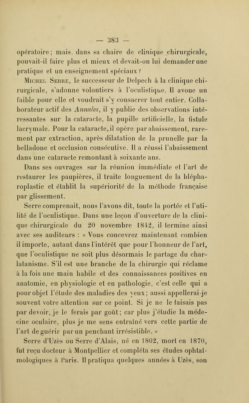 opératoire; mais, dans sa chaire de clinique chirurgicale, pouvait-il faire plus et mieux et devait-on lui demander une pratique et un enseignement spéciaux ? Michel Serre, le successeur de Delpech à la clinique chi- rurgicale, s'adonne volontiers à l'oculistique. Il avoue un faible pour elle et voudrait s'y consacrer tout entier. Colla- borateur actif des Annales, il y publie des observations inté- ressantes sur la cataracte, la pupille artificielle, la fistule lacrymale. Pour la cataracte, il opère par abaissement, rare- ment par extraction, après dilatation de la prunelle par la belladone et occlusion consécutive. Il a réussi l'abaissement dans une cataracte remontant à soixante ans. Dans ses ouvrages sur la réunion immédiate et l'art de restaurer les paupières, il traite longuement de la blépha- roplastie et établit la supériorité de la méthode française par glissement. Serre comprenait, nous l'avons dit, toute la portée et l'uti- lité de l'oculistique. Dans une leçon d'ouverture de la clini- que chirurgicale du 20 novembre 1842, il termine ainsi avec ses auditeurs : « Vous concevrez maintenant combien il importe, autant dans l'intérêt que pour l'honneur de l'art, que l'oculistique ne soit plus désormais le partage du char- latanisme. S'il est une branche de la chirurgie qui réclame à la fois une main habile et des connaissances positives en anatomie, en physiologie et en pathologie, c'est celle qui a pour objet l'étude des maladies des yeux; aussi appellerai-je souvent votre attention sur ce point. Si je ne le taisais pas par devoir, je le ferais par goût; car plus j'étudie la méde- cine oculaire, plus je me sens entraîné vers cette partie de l'art de guérir par un penchant irrésistible. » Serre d'Uzès ou Serre d'Alais, né en 1802, mort en 1870, fut reçu docteur à Montpellier et compléta ses études ophtal- mologiques à Paris. Il pratiqua quelques années à Uzès, son