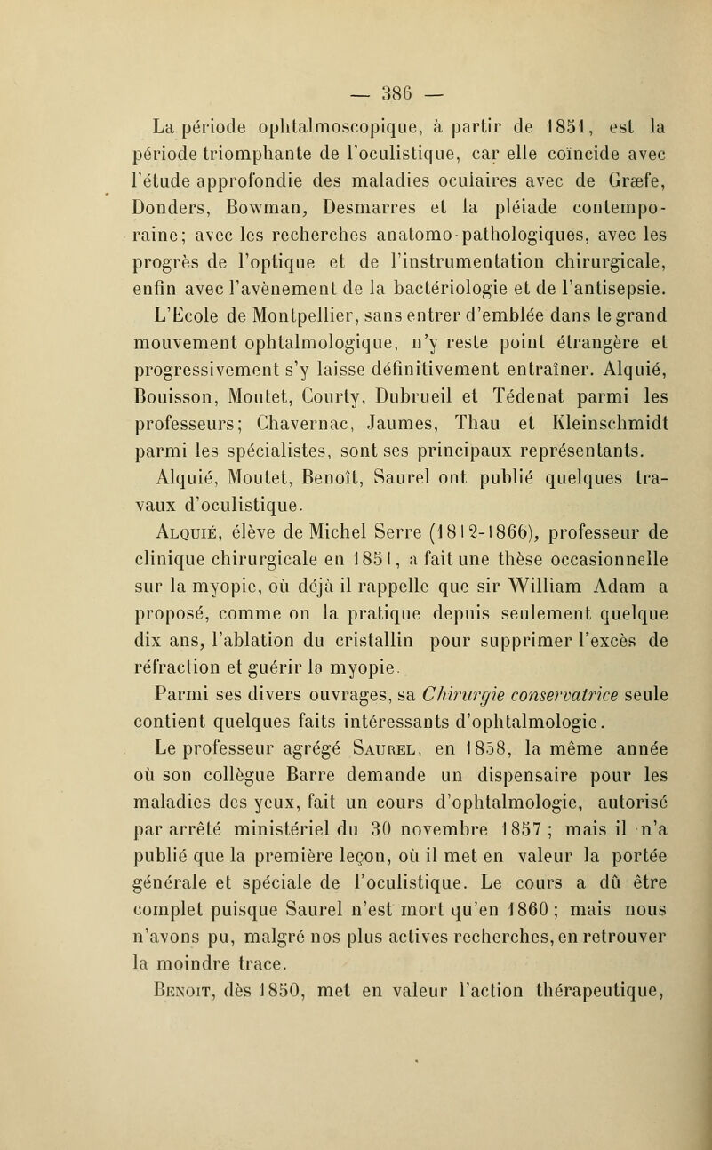 La période ophtalmoscopique, à partir de 1851, est la période triomphante de l'oculistique, car elle coïncide avec l'étude approfondie des maladies oculaires avec de Gra;fe, Donders, Bowman, Desmarres et la pléiade contempo- raine; avec les recherches anatomo-pathologiques, avec les progrès de l'optique et de l'instrumentation chirurgicale, enfin avec l'avènement de la bactériologie et de l'antisepsie. L'Ecole de Montpellier, sans entrer d'emblée dans le grand mouvement ophtalmologique, n'y reste point étrangère et progressivement s'y laisse définitivement entraîner. Alquié, Bouisson, Moutet, Courty, Dubrueil et Tédenat parmi les professeurs; Chavernac, Jaumes, Thau et Kleinschmidt parmi les spécialistes, sont ses principaux représentants. Alquié, Moutet, Benoît, Saurel ont publié quelques tra- vaux d'oculistique. Alquié, élève de Michel Serre (1812-1866), professeur de clinique chirurgicale en 1851, a fait une thèse occasionnelle sur la myopie, où déjà il rappelle que sir William Adam a proposé, comme on la pratique depuis seulement quelque dix ans, l'ablation du cristallin pour supprimer l'excès de réfraction et guérir la myopie. Parmi ses divers ouvrages, sa Chirurgie conservatrice seule contient quelques faits intéressants d'ophtalmologie. Le professeur agrégé Saurel, en 1858, la même année où son collègue Barre demande un dispensaire pour les maladies des yeux, fait un cours d'ophtalmologie, autorisé par arrêté ministériel du 30 novembre 1857; mais il n'a publié que la première leçon, où il met en valeur la portée générale et spéciale de l'oculistique. Le cours a dû être complet puisque Saurel n'est mort qu'en 1860; mais nous n'avons pu, malgré nos plus actives recherches, en retrouver la moindre trace. Benoit, dès 1850, met en valeur l'action thérapeutique,