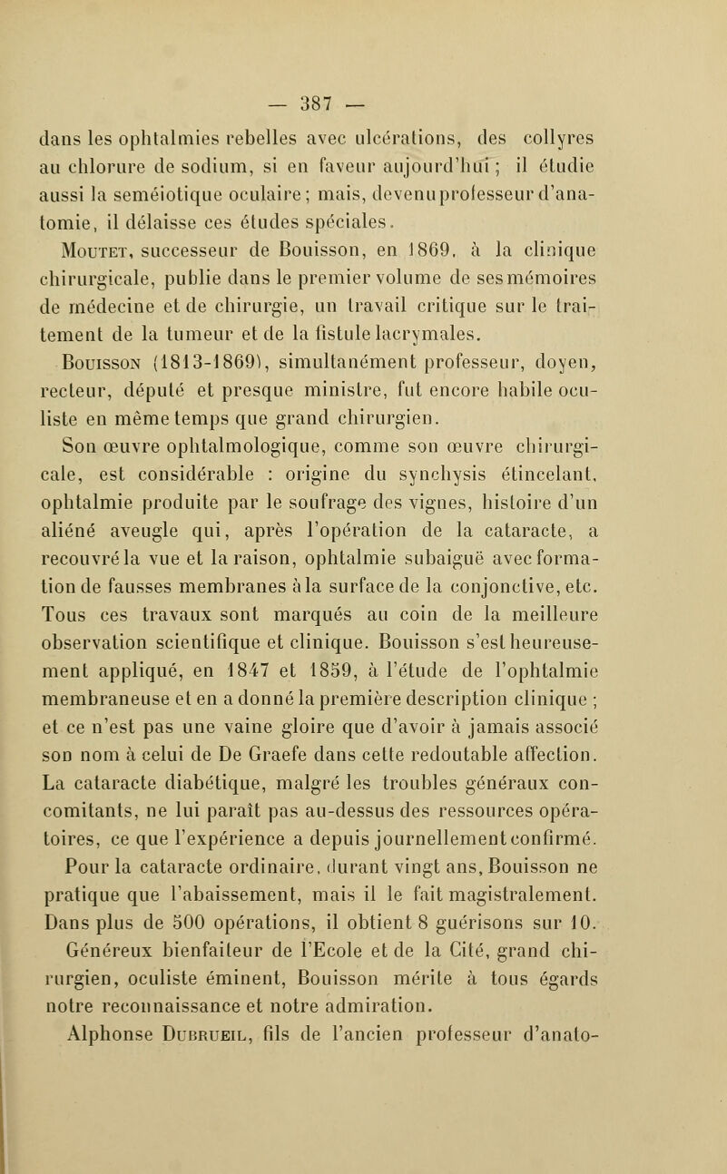 dans les ophtalmies rebelles avec ulcérations, des collyres au chlorure de sodium, si en faveur aujourd'hui ; il étudie aussi la seméiotique oculaire; mais, devenu professeur d'ana- tomie, il délaisse ces études spéciales. Mouteï, successeur de Bouisson, en 1869, à la clinique chirurgicale, publie dans le premier volume de sesmémoires de médecine et de chirurgie, un travail critique sur le trai- tement de la tumeur et de la fistule lacrymales. Bouisson (1813-1869), simultanément professeur, doyen, recteur, député et presque ministre, fut encore habile ocu- liste en même temps que grand chirurgien. Son œuvre ophtalmologique, comme son œuvre chirurgi- cale, est considérable : origine du synchysis étincelant, ophtalmie produite par le soufrage des vignes, histoire d'un aliéné aveugle qui, après l'opération de la cataracte, a recouvré la vue et la raison, ophtalmie subaiguë avec forma- tion de fausses membranes à la surface de la conjonctive, etc. Tous ces travaux sont marqués au coin de la meilleure observation scientifique et clinique. Bouisson s'est heureuse- ment appliqué, en 1847 et 1859, à l'étude de l'ophtalmie membraneuse et en a donné la première description clinique ; et ce n'est pas une vaine gloire que d'avoir à jamais associé son nom à celui de De Graefe dans cette redoutable affection. La cataracte diabétique, malgré les troubles généraux con- comitants, ne lui paraît pas au-dessus des ressources opéra- toires, ce que l'expérience a depuis journellement confirmé. Pour la cataracte ordinaire, durant vingt ans, Bouisson ne pratique que l'abaissement, mais il le fait magistralement. Dans plus de 500 opérations, il obtient 8 guérisons sur 10. Généreux bienfaiteur de l'Ecole et de la Cité, grand chi- rurgien, oculiste éminent, Bouisson mérite à tous égards notre reconnaissance et notre admiration. Alphonse Dubrueil, fils de l'ancien professeur d'anato-