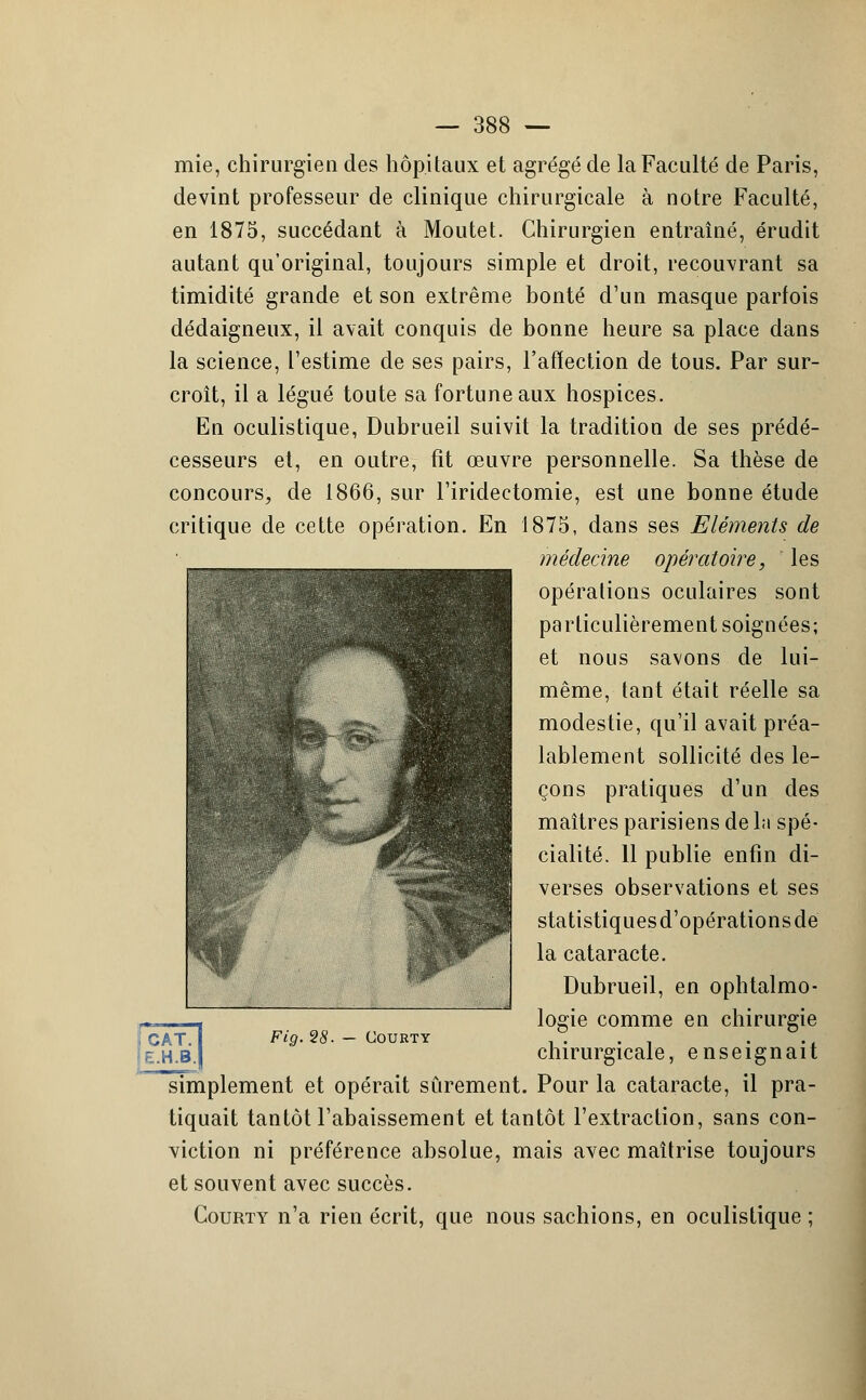 mie, chirurgien des hôpitaux et agrégé de la Faculté de Paris, devint professeur de clinique chirurgicale à notre Faculté, en 1875, succédant à Moutet. Chirurgien entraîné, érudit autant qu'original, toujours simple et droit, recouvrant sa timidité grande et son extrême bonté d'un masque parfois dédaigneux, il avait conquis de bonne heure sa place dans la science, l'estime de ses pairs, l'affection de tous. Par sur- croît, il a légué toute sa fortune aux hospices. En oculistique, Dubrueil suivit la tradition de ses prédé- cesseurs et, en outre, fit oeuvre personnelle. Sa thèse de concours, de 1866, sur l'iridectomie, est une bonne étude critique de cette opération. En 1875, dans ses Eléments de médecine opératoire, les opérations oculaires sont particulièrement soignées; et nous savons de lui- même, tant était réelle sa modestie, qu'il avait préa- lablement sollicité des le- çons pratiques d'un des maîtres parisiens de la spé- cialité. 11 publie enfin di- verses observations et ses statistiquesd'opérationsde la cataracte. Dubrueil, en ophtalmo- logie comme en chirurgie chirurgicale, enseignait simplement et opérait sûrement. Pour la cataracte, il pra- tiquait tantôt l'abaissement et tantôt l'extraction, sans con- viction ni préférence absolue, mais avec maîtrise toujours et souvent avec succès. Courty n'a rien écrit, que nous sachions, en oculistique ;