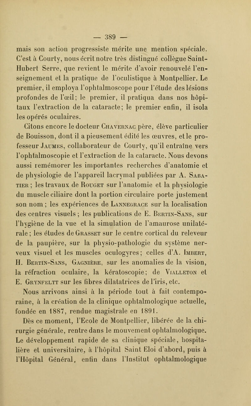mais son action progressiste mérite une mention spéciale. C'est à Courty, nous écrit notre très distingué collègue Saint- Hubert Serre, que revient le mérite d'avoir renouvelé l'en- seignement et la pratique de l'oculistique à Montpellier. Le premier, il employa l'ophtalmoscope pour l'étude des lésions profondes de l'œil; le premier, il pratiqua dans nos hôpi- taux l'extraction de la cataracte; le premier enfin, il isola les opérés oculaires. Citons encore le docteur Chavernac père, élève particulier de Bouisson, dont il a pieusement édité les œuvres, et le pro- fesseur Jaumes, collaborateur de Courty, qu'il entraîne vers l'ophtalmoscopie et l'extraction de la cataracte. Nous devons aussi remémorer les importantes recherches d'anatomie et de physiologie de l'appareil lacrymal publiées par A. Saba- tier ; les travaux de Rouget sur l'anatomie et la physiologie du muscle ciliaire dont la portion circulaire porte justement son nom ; les expériences de Lannegrace sur la localisation des centres visuels ; les publications de E. Bertin-Sans, sur l'hygiène de la vue et la simulation de l'amaurose unilaté- rale ; les études de Grasset sur le centre cortical du releveur de la paupière, sur la physio-pathologie du système ner- veux visuel et les muscles oculogyres ; celles d'A. Imbert, H. Bertin-Sans, Gagnière, sur les anomalies de la vision, la réfraction oculaire, la kératoscopie; de Vialleton et E. Grynfeltt sur les fibres dilatatrices de l'iris, etc. Nous arrivons ainsi à la période tout à fait contempo- raine, à la création de la clinique ophtalmologique actuelle, fondée en 1887, rendue magistrale en 1891. Dès ce moment, l'Ecole de Montpellier, libérée de la chi- rurgie générale, rentre dans le mouvement ophtalmologique. Le développement rapide de sa clinique spéciale, hospita- lière et universitaire, à l'hôpital Saint Eloi d'abord, puis à l'Hôpital Général, enfin dans l'Institut ophtalmologique