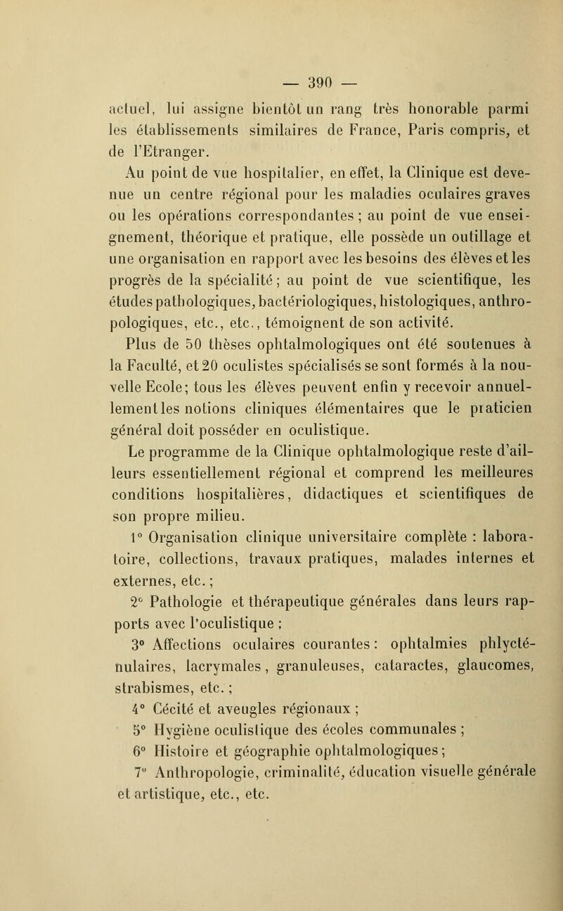 actuel, lui assigne bientôt un rang très honorable parmi les établissements similaires de France, Paris compris, et de l'Etranger. Au point de vue hospitalier, en effet, la Clinique est deve- nue un centre régional pour les maladies oculaires graves ou les opérations correspondantes ; au point de vue ensei- gnement, théorique et pratique, elle possède un outillage et une organisation en rapport avec les besoins des élèves et les progrès de la spécialité; au point de vue scientifique, les études pathologiques, bactériologiques, histologiques, anthro- pologiques, etc., etc., témoignent de son activité. Plus de 50 thèses ophtalmologiques ont été soutenues à la Faculté, et 20 oculistes spécialisés se sont formés à la nou- velle Ecole; tous les élèves peuvent enfin y recevoir annuel- lement les notions cliniques élémentaires que le praticien général doit posséder en oculistique. Le programme de la Clinique ophtalmologique reste d'ail- leurs essentiellement régional et comprend les meilleures conditions hospitalières, didactiques et scientifiques de son propre milieu. 1° Organisation clinique universitaire complète : labora- toire, collections, travaux pratiques, malades internes et externes, etc. ; 2° Pathologie et thérapeutique générales dans leurs rap- ports avec l'oculistique ; 3° Affections oculaires courantes : ophtalmies phlycté- nulaires, lacrymales, granuleuses, cataractes, glaucomes, strabismes, etc. ; 4° Cécité et aveugles régionaux ; 5° Hygiène oculistique des écoles communales ; 6° Histoire et géographie ophtalmologiques; 7U Anthropologie, criminalité, éducation visuelle générale et artistique, etc., etc.