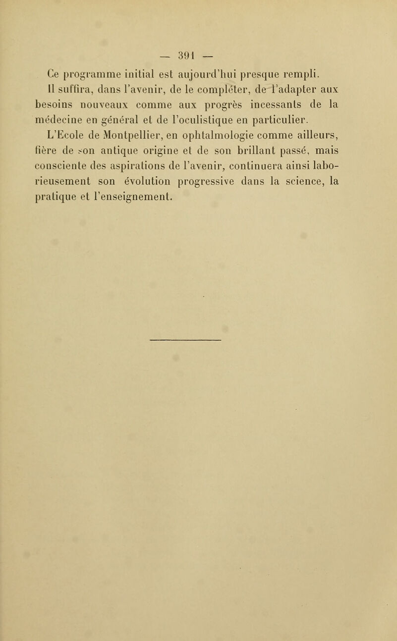 Ce programme initial est aujourd'hui presque rempli. 11 suffira, dans l'avenir, de le compléter, de l'adapter aux besoins nouveaux comme aux progrès incessants de la médecine en général et de l'oculistique en particulier. L'Ecole de Montpellier, en ophtalmologie comme ailleurs, hère de son antique origine et de son brillant passé, mais consciente des aspirations de l'avenir, continuera ainsi labo- rieusement son évolution progressive dans la science, la pratique et l'enseignement.