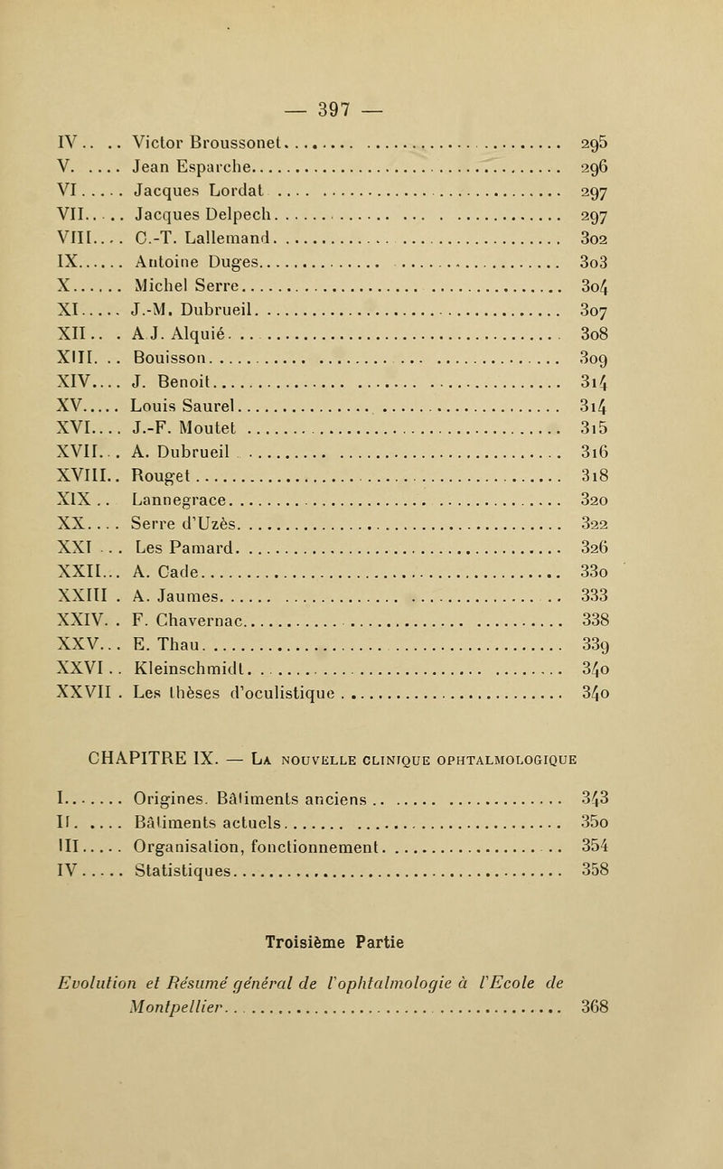 IV .. .. Victor Broussonet 295 V Jean Esparche 296 VI Jacques Lordat 297 VII.... Jacques Delpech 297 VIK.... O.-T. Lallemand 3o2 IX Antoine Duges 3o3 X Michel Serre 3o4 XI J.-M. Dubrueil 307 XII.. . AJ.Alquié 3o8 XIII. .. Bouisson 309 XIV.... J. Benoit 3i4 XV Louis Saurel 3i4 XVI.... J.-F. Moutet 3i5 XVII... A. Dubrueil 3i6 XVIII.. Rouget 3i8 XIX .. Lannegrace , 32o XX. .. . Serre d'Uzès . . 322 XXI . . Les Pamard 326 XXII... A. Cade 33o XXIII . A. Jaunies 333 XXIV. . F. Chavernac 338 XXV... E. Thau 339 XXVI .. Kleinschmidl 34o XXVII . Les thèses d'oculistique 34o CHAPITRE IX. — La nouvelle clinique ophtalmologique I Origines. Bâtiments anciens 343 If Bâtiments actuels 35o III Organisation, fonctionnement ... 354 IV Statistiques 358 Troisième Partie Evolution et Résumé général de Vophtalmologie à VEcole de Montpellier. . 368
