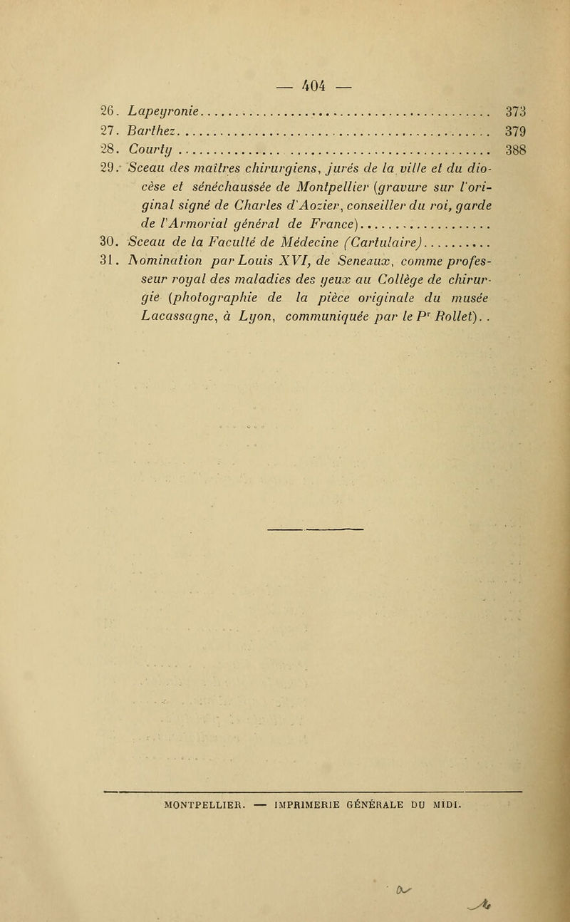 26. Lapeyronie 373 27. Barthez 379 28. Courty 388 29/ Sceau des maîtres chirurgiens, jurés de la ville et du dio- cèse et sénéchaussée de Montpellier {gravure sur l'ori- ginal signé de Charles d'Aozier, conseiller du roi, garde de rArmoriai général de France) 30. Sceau de la Faculté de Médecine (Cartulaire) 31. domination par Louis XVI, de Seneaux, comme profes- seur royal des maladies des yeux au Collège de chirur- gie {photographie de la pièce originale du musée Lacassagne, à Lyon, communiquée par le Pr Rollet). . MONTPELLIER. — IMPRIMERIE GÉNÉRALE DU MIDI. &• ^