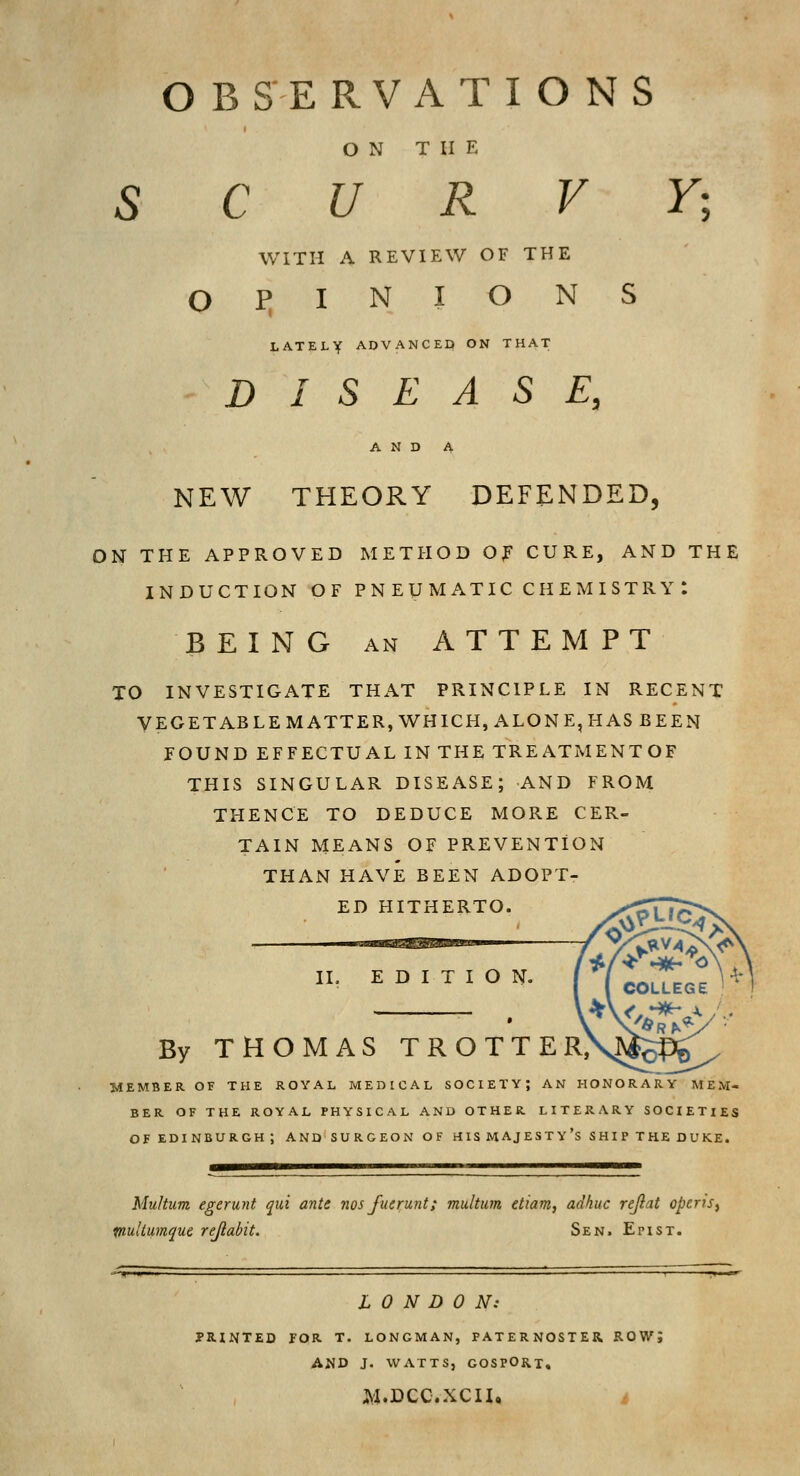 ON THE SCURVY; WITH A REVIEW OF THE O I> I N I O N S LATELY ADVANCED ON THAT DISEASE, NEW THEORY DEFENDED, ON THE APPROVED METHOD Of CURE, AND THE INDUCTION OF P N E U M AT IC C H E M I ST R Y : BEING AN ATTEMPT TO INVESTIGATE THAT PRINCIPLE IN RECENT VEGETABLE MATTER, WHICH, ALONE, HAS BEEN FOUND EFFECTUAL IN THE TREATMENTOF THIS SINGULAR DISEASE; AND FROM THENCE TO DEDUCE MORE CER- TAIN MEANS OF PREVENTION THAN HAVE BEEN ADOPT- ED HITHERTO. By THOMAS TROTTER IL EDITION. MEMBER OF THE ROYAL MEDICAL SOCIETY; AN HONORARY MEM- BER OF THE ROYAL PHYSICAL AND OTHER. LITERARY SOCIETIES OF EDINBURGH; AND SURGEON OF HIS MAJESTY'S SHIP THE DUKE. plUi Multum egeruyit qui ante 7ios fucrwnt; multiim etiam, adhuc rejlat opcrjs, dtumque rejlabit. Sen. Epist. LONDON: PRINTED FOR. T. LONGMAN, PATERNOSTER ROWJ AND J. WATTS, GOSPORT. jy^.Dcc.xcn,