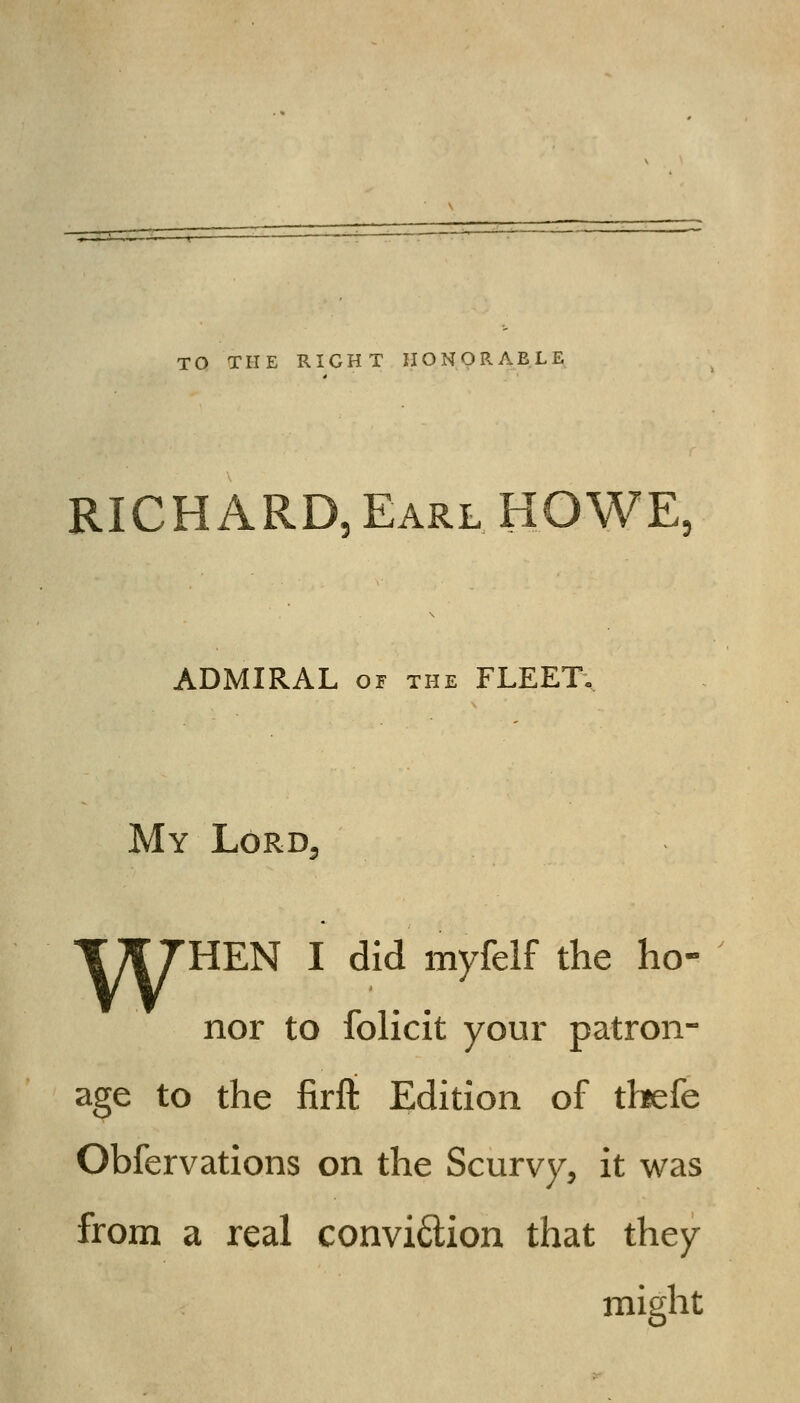 TO THE RIGHT HONORABLE RICHARD, Earl HOWE. ADMIRAL OF THE FLEET.. My Lord T^THEN I did myfelf the ho- nor to folicit your patron- age to the firft Edition of thefe Obfervations on the Scurvy, it was from a real convi6lion that they might