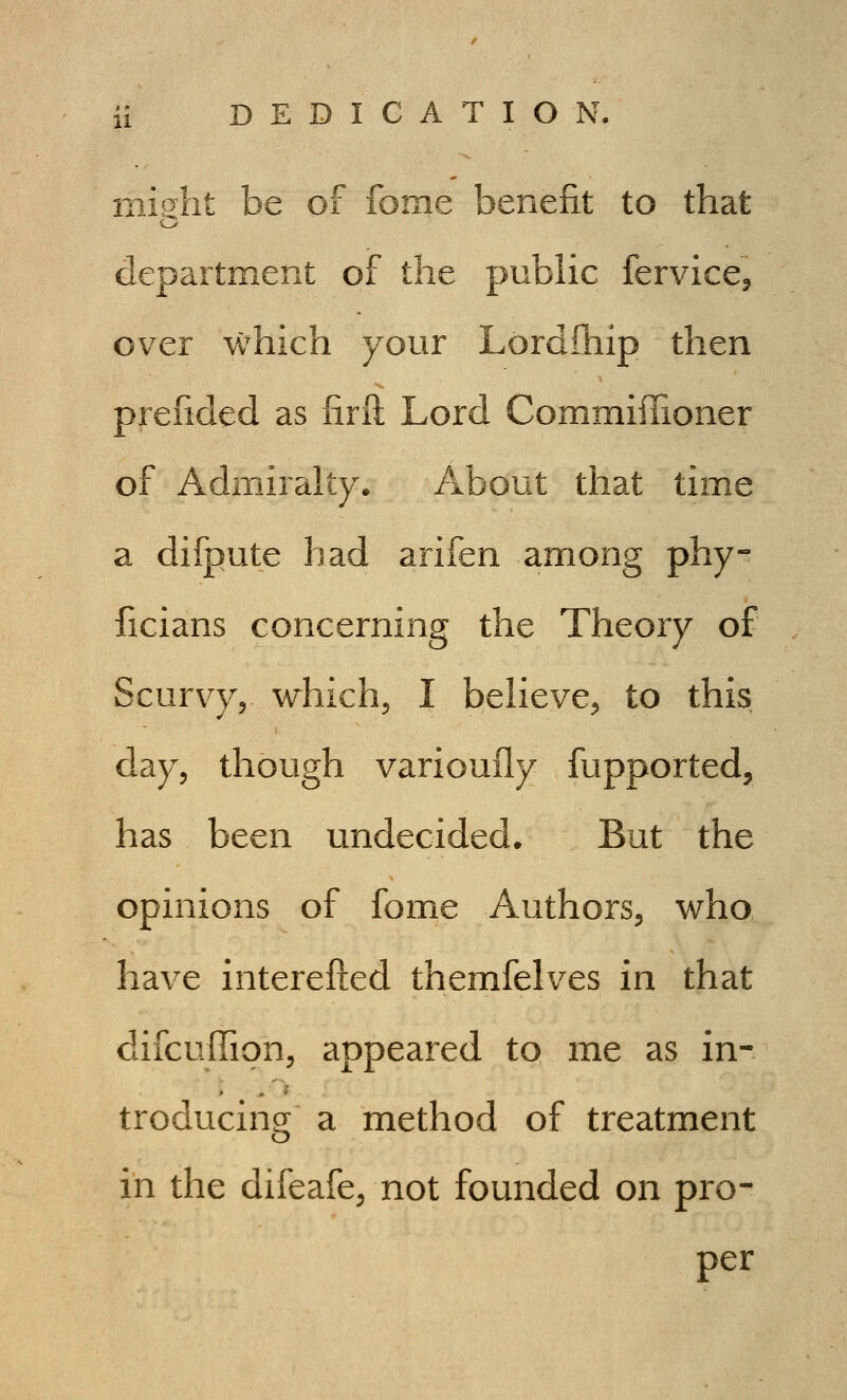 mis:ht be of fome benefit to that department of the public fervice^ over which your Lordihip then prefided as iirft Lord CommiiTioner of Admiralty. About that time a difpute had arifen among phy- ficians concerning the Theory of Scurvy, which, I believe, to this day, though varioufly fupported, has been undecided. But the opinions of fome Authors, who have interefted themfelves in that difcuffion, appeared to me as in- troducing a method of treatment in the difeafe, not founded on pro- per