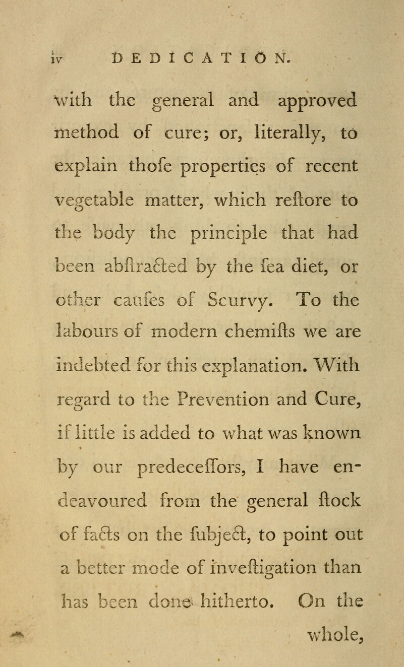 with the general and approved method of cure; or, literally, to explain thofe properties of recent vegetable matter,. which reftore to the body the principle that had been abflra6led by the fea diet, or other caufes of Scurvy, To the labours of modern chemifts we are indebted for this explanation. With regard to the Prevention and Cure, if little is added to v/hat was known by our predeceffors, I have en- deavoured from the general ftock of fafts on the fubjefl, to point out a better mode of inveiligation than has been dono hitherto. On the Vvhole,