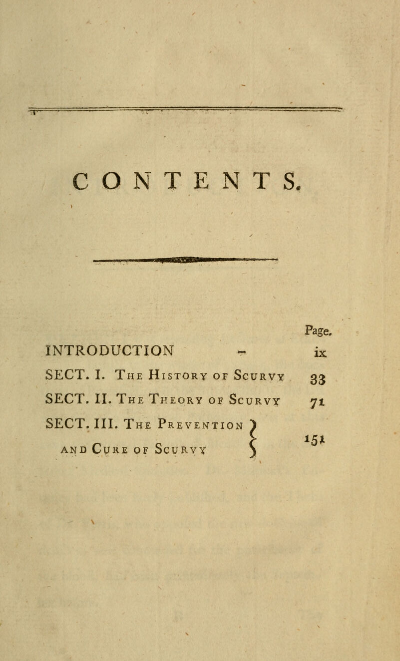 CONTENTS, Page. INTRODUCTION « ix SECT. I. The History of Scurvy 33 SECT. II. The Theory of Scurvv 71 SECT. III. The Prevention ') AND Cure of Scurvy S 15JI