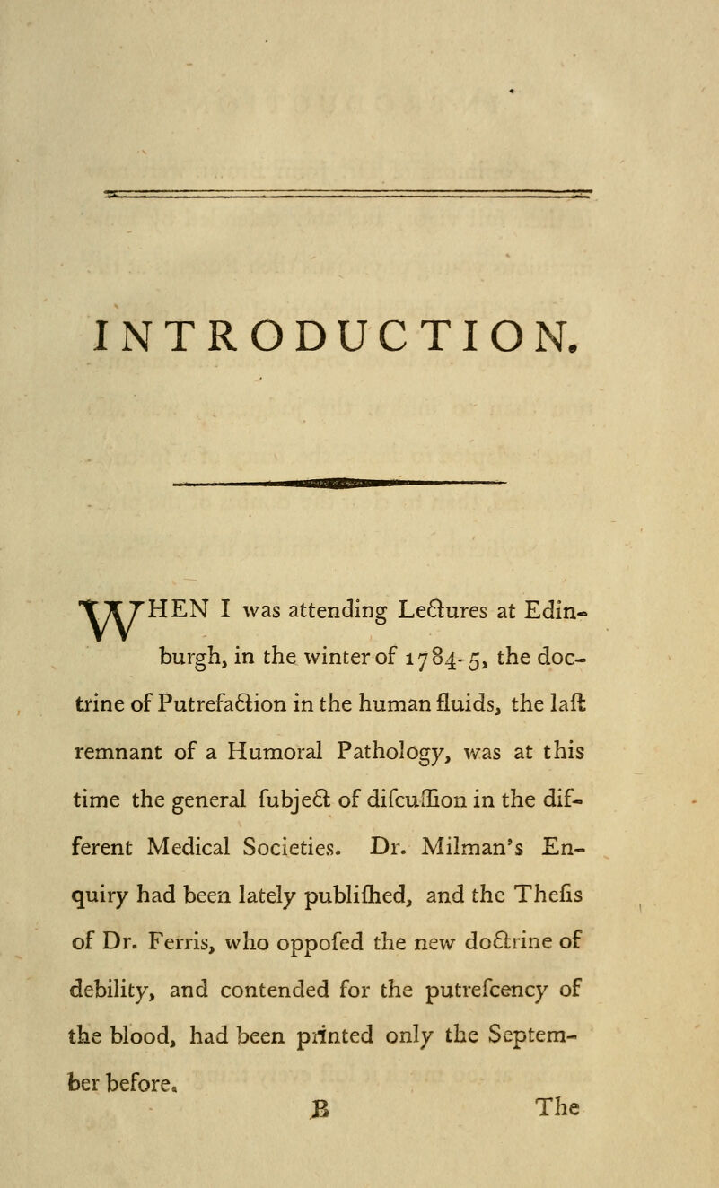 INTRODUCTION. TX THEN I was attending Ledures at Edin- burgh, in the winter of 1784-5, the doc- trine of PutrefaQion in the human fluids, the lall remnant of a Humoral Pathology, was at this time the general fubje6l of difcuiBon in the dif- ferent Medical Societies. Dr. Milman's En- quiry had been lately publifhed, and the Thefis of Dr. Ferris, who oppofed the new doftrine of debility, and contended for the putrefcency of the blood, had hcQH piinted only the Septem- ber before, B The