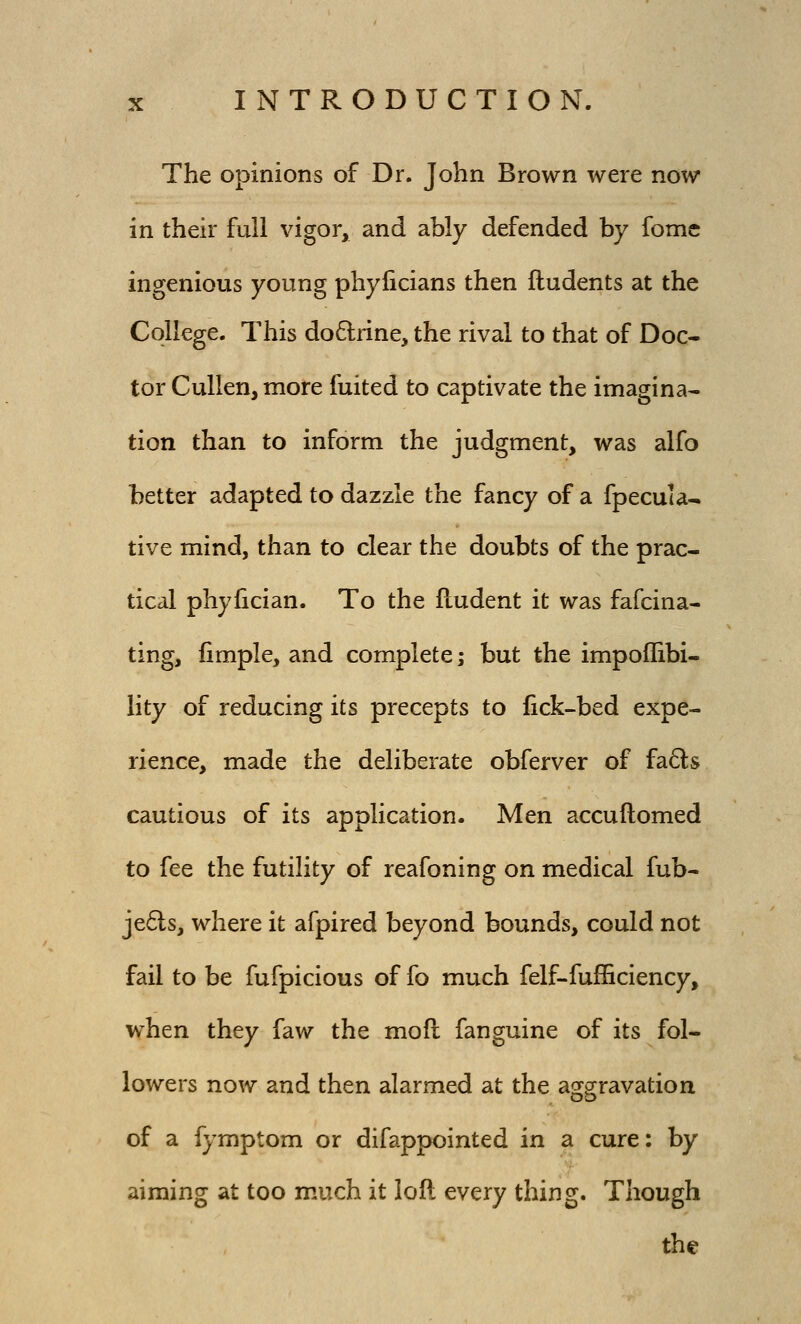 The opinions of Dr. John Brown were now in their full vigor, and ably defended by fome ingenious young phylicians then Undents at the College. This do6trine, the rival to that of Doc- tor Cullen, more fuited to captivate the imagina- tion than to inform the judgment, was alfo better adapted to dazzle the fancy of a fpecuia- tive mind, than to clear the doubts of the prac- tical phyfician. To the fludent it was fafcina- ting, limple, and complete; but the impoffibi- iity of reducing its precepts to fick-bed expe- rience, made the deliberate obferver of fads cautious of its application. Men accuftomed to fee the futility of reafoning on medical fub- je6ls, where it afpired beyond bounds, could not fail to be fufpicious of fo much felf-fufficiency, when they faw the moft fanguine of its fol- lowers now and then alarmed at the a2[S[ravation of a fymptom or difappointed in a cure: by aiming at too much it loft every thing. Though the