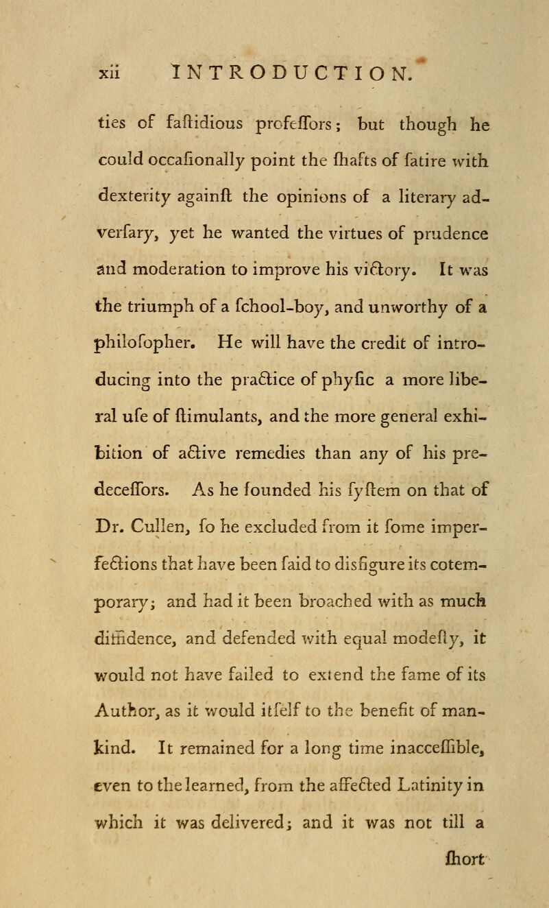 ties of faflidious profefTors; but though he could occafionally point the fhafts of fatire with. dexterity againft the opinions of a literary ad- verfary, yet he wanted the virtues of prudence mid moderation to improve his viftory. It was the triumph of a fchool-boy, and unworthy of a philofopher. He will have the credit of intro- ducing into the practice of phyfic a more libe- ral ufe of ftimulants, and the more general exhi- bition of a6live remedies than any of his pre- decefTors. As he founded his fyftem on that of Dr. Cullen, fo he excluded from it fome imper- fe6lions that have been faid to disfiorure its cotem- porary; and had it been broached with as much ditiidence, and defended with equal modefly, it would not have failed to exiend the fame of its Author, as it would itfelf to the benefit of man- kind. It remained for a long time inaccelTible, even to the learned, from the afFe6led Latinity in which it was delivered; and it was not till a fhort