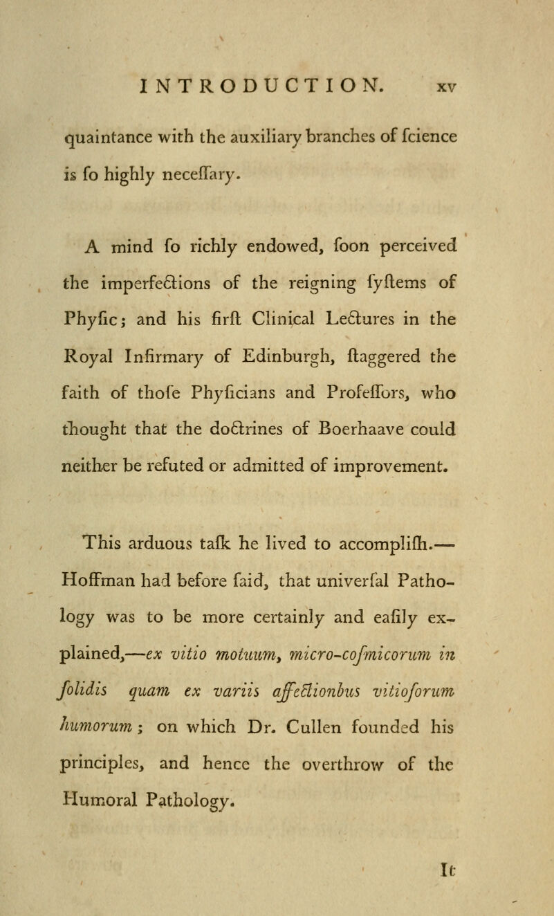 quaintance with the auxiliary branches of fcience is fo highly necefTary. A mind fo richly endowed, foon perceived the imperfedions of the reigning fyflems of Phyfic; and his firft Clinical Le6lures in the Royal Infirmary of Edinburgh, daggered the faith of thofe Phyficians and ProfelTors, who tbought that the doQrines of Boerhaave could neither be refuted or admitted of improvement. This arduous talk he lived to accomplifh.— Hoffman had before faid, that univerfal Patho- logy was to be more certainly and eafily ex- plained,—ex vitio motuumy micro-cofmicorum in folidis quam ex variis affeBionbus viiioforiim humorum; on which Dr. Cullen founded his principles, and hence the overthrow of the Humoral Pathology. It