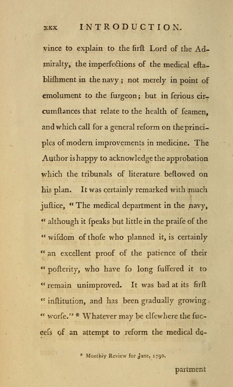 vince to explain to the firft Lord of the Ad- mil-alty, the imperfections of the medical efta- bliihment in the navy; not merely in point of emolument to the furgeon; but in ferious cir- cumllances that relate to the health of feamen, and which call for a general reform on theprinci- pies of modern improvements in medicine. The Author is happy to acknowledge the approbation which the tribunals of literature bellowed on his plan. It was certainly remarked with spiucli juflice,  The medical department in the iavy,  although it fpeaks but little in the praife of the  wifdom of thofe who planned it, is certainly *' an excellent proof of the patience of their *' pofterity, who have fo long fuffered it to *^ remain unimproved. It was bad at its firft  inflitution, and has been gradually growing *^ worfe. * Whatever may be elfewhere the fuc- cefs of an attempt to reform the medical de- * MonthJy Review for June, 1790. partment