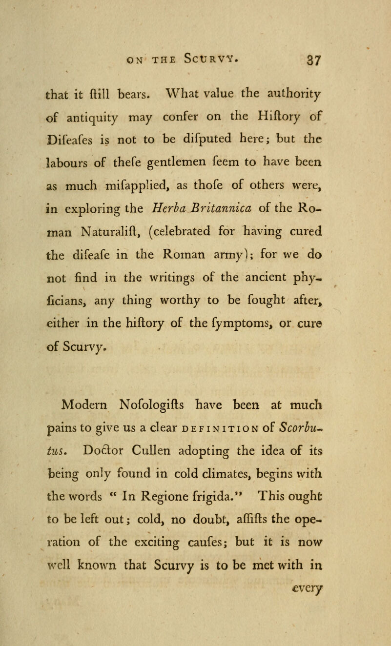 that it flill bears. What value the authority of antiquity may confer on the Hiflory of Difeafes is not to be difputed here; but the labours of thefe gentlemen feem to have been as much mifapplied, as thofe of others were, in exploring the Herba Britannica of the Ro- man Naturalift, (celebrated for having cured the difeafe in the Roman army); for we do not find in the writings of the ancient phy- licians, any thing worthy to be fought after, either in the hiflory of the fymptoms, or cure of Scurvy. Modern Nofologifls have been at much pains to give us a clear definition of Scorhu- ius. Dotlor Cullen adopting the idea of its being only found in cold climates, begins with the words ** In Regione frigida. This ought to be left out; cold, no doubt, aflfifts the ope- ration of the exciting caufes; but it is now well known that Scurvy is to be met with in every