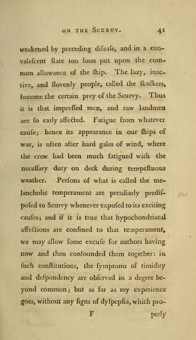 weakened by preceding difeafe, and in a con- valefcent ftate too foon put upon the com- mon allowance of the fhip. The lazy, inac- tive, and llovenly people, called the jQculkers, become the certain prey of the Scurvy. Thus it is that impreffed men, and raw landmen are fo early afFe6led. Fatigue from whatever caufe; hence its appearance in our ftiips of war, is often after hard gales of wind, where the crew had been much fatigrued with the neceflary duty on deck during tempefluous weather. Perfons of what is called the me- lancholic temperament are peculiarly predif- pofed to Scurvy whenever expofed to its exciting caufes; and if it is true that hypochondriacal afFedions are confined to that temperament, we may allow fome excufe for authors having now and then confounded them together: in fuch conflitutions, the fymptoms of timidity and defpondency are obferved in a degree be- yond common; but as far as my experience goes, without any iigns of dyfpepfia, which pro- F perly