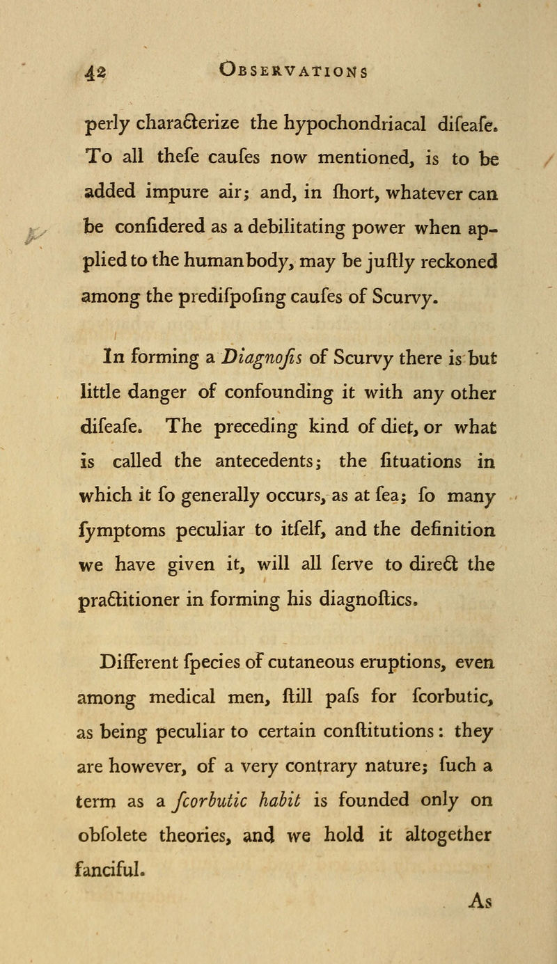 perly chara6^erize the hypochondriacal difeafe* To all thefe caufes now mentioned, is to be added impure air; and, in fhort, whatever can be confidered as a debilitating power when ap- plied to the human body, may be juftly reckoned among the predifpoiing caufes of Scurvy. In forming diDiagnoJis of Scurvy there is but little danger of confounding it with any other difeafe. The preceding kind of diet, or what is called the antecedents; the fituations in which it fo generally occurs, as at fea; fo many fymptoms peculiar to itfelf, and the definition we have given it, will all ferve to dire6l the pra6litioner in forming his diagnoftics. Different fpecies of cutaneous eruptions, even among medical men. Hill pafs for fcorbutic, as being peculiar to certain conflitutions: they are however, of a very contrary nature; fuch a term as a fcorbutic habit is founded only on obfolete theories, and we hold it altogether fanciful. As