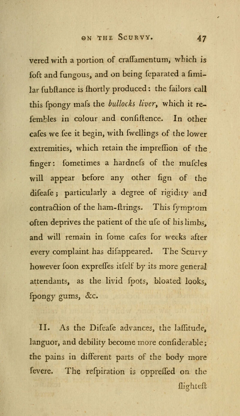 vered with a portion of cralTamentuin, which is foft and fungous, and on being feparated a fimi- lar fubftance is fhortly produced: the failors call this fpongy mafs the bullocks livery which it re- fembles in colour and confiflence. In other cafes we fee it begin, with fwelhngs of the lower extremities, which retain the impreffion of the finger: fometimes a hardnefs of the mufcles will appear before any other fign of the difeafe; particularly a degree of rigidity and contra6lion of the ham-firings. This fymprom often deprives the patient of the ufe of his limbs, and will remain in fome cafes for weeks after every complaint has difappeared. The Scurvy however foon expreffes itfelf by its more general attendants, as the livid fpots, bloated looks, fpongy gums, &c. II. As the Difeafe advances, the laflitude, languor, and debility become more confiderable; the pains in different parts of the body more fevere. The refpiration is opprelTed on the flighteft