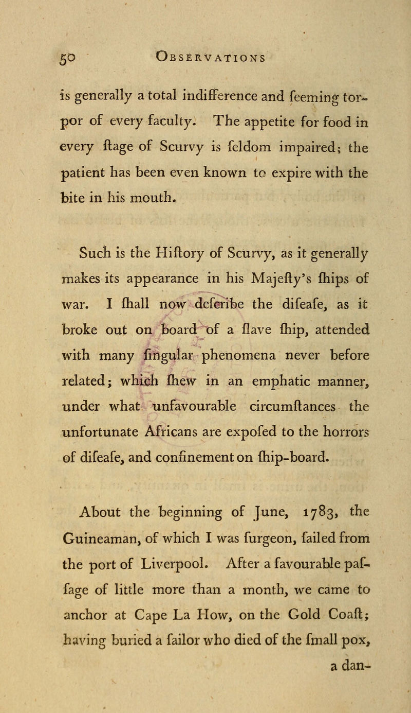 is generally a total indifference and feeming tor- por of every faculty. The appetite for food in every flage of Scurvy is feldom impaired; the patient has been even known to expire with the bite in his mouth. Such is the Hiftory of Scurvy, as it generally makes its appearance in his Majefty's ftiips of war. I fhall now defcribe the difeafe, as it broke out on board;^of a Have Ihip, attended with many fingular phenomena never before related; which ftiew in an emphatic manner, under what unfavourable circumftances the unfortunate Africans are expofed to the horrors of difeafe, and confinement on (hip-board. About the beginning of June, 1783, the Guineaman, of which I was furgeon, failed from the port of Liverpool. After a favourable paf- faae of little more than a month, we came to anchor at Cape La How, on the Gold Coaft; having buried a failor who died of the fmall pox, a dan-