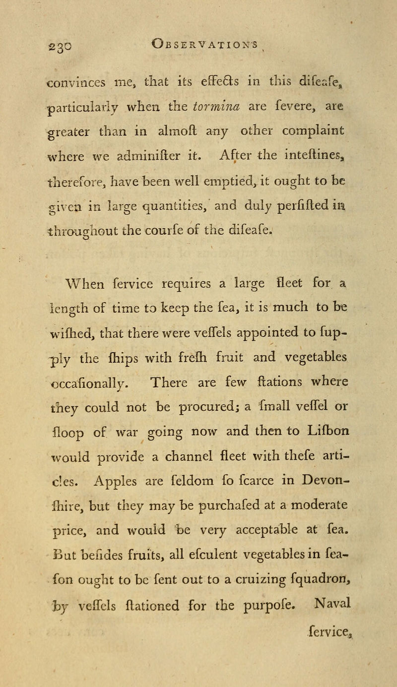 convinces me, tliat its e[Fe8:s in this difeafe, particuiavly when the tormina are fevere, are greater than in almofl any other complaint where we adminifter it. After the inteftines, therefore, have been well emptied, it ought to be siven in large quantities, and duly perfifled in throughout the courfe of the difeafe. When fervice requires a large fleet for a length of time to keep the fea, it is much to be wiftied, that there were vefTels appointed to fup- ^ly the fhips with frefh fruit and vegetables occafionally. There are few ftations where they could not be procured; a fmall veffel or floop of war going now and then to Lifbon would provide a channel fleet with thefe arti- cles. Apples are feldom fo fcarce in Devon- Ihire, but they may be purchafed at a moderate price, and would be very acceptable at fea. But befides fruits, all efculent vegetables in fea- fon ought to be fent out to a cruizing fquadron, by veffels ftationed for the purpofe. Naval fervice,
