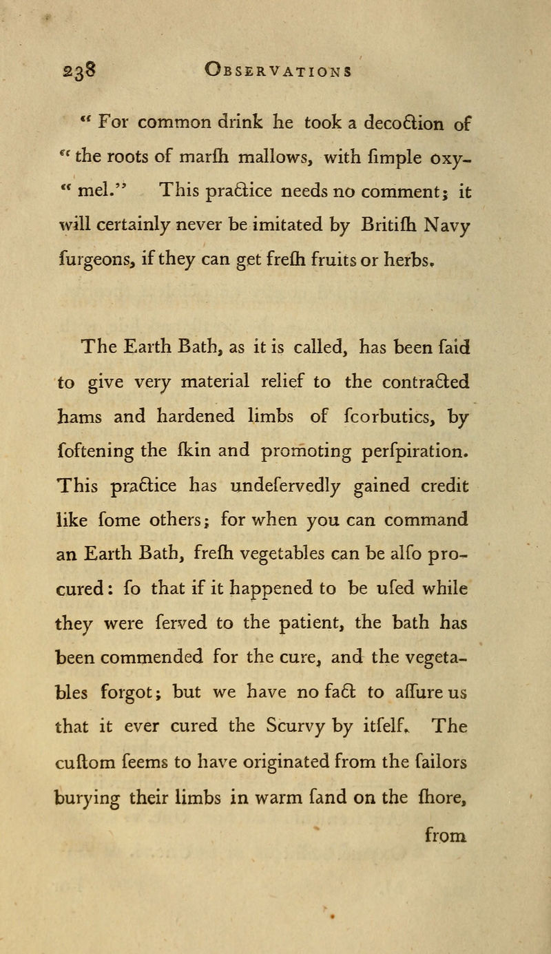  For common drink he took a decoQion of *' the roots of marfh mallows, with fimple oxy-  mel. This pra6lice needs no comment; it will certainly never be imitated by Britifh Navy furgeons, if they can get frefli fruits or herbs. The Earth Bath, as it is called, has been faid to give very material relief to the contra6led hams and hardened limbs of fcorbutics, by foftening the fkin and promoting perfpiration. This pra6lice has undefervedly gained credit like fome others; for when you can command an Earth Bath, frefli vegetables can be alfo pro- cured : fo that if it happened to be ufed while they were ferved to the patient, the bath has been commended for the cure, and the vegeta- bles forgot; but we have no fa61; to affureus that it ever cured the Scurvy by itfelf^ The cuftom feems to have originated from the failors burying their limbs in warm fand on the fhore, from