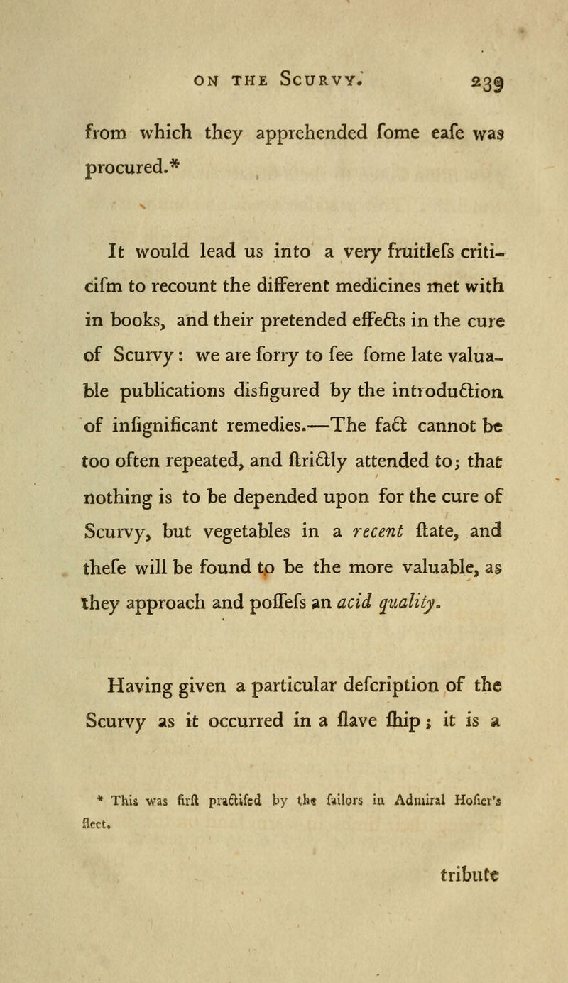 from which they apprehended fome eafe was procured.* It would lead us into a very fruitlefs criti- cifm to recount the different medicines met with in books, and their pretended efFe6ts in the cure of Scurvy: we are forry to fee fome late valua- ble publications disfigured by the introdu6lioa of infignificant remedies.—The faCt cannot be too often repeated, and ftridly attended to; that nothing is to be depended upon for the cure of Scurvy, but vegetables in a recent ilate, and thefe will be found tp be the more valuable, as ihey approach and poffefs an acid quality. Having given a particular defcription of the Scurvy as it occurred in a flave fhip; it is a * This was firft pia6lifcd by th« failors la Admiral Hofier's fleet. tribute