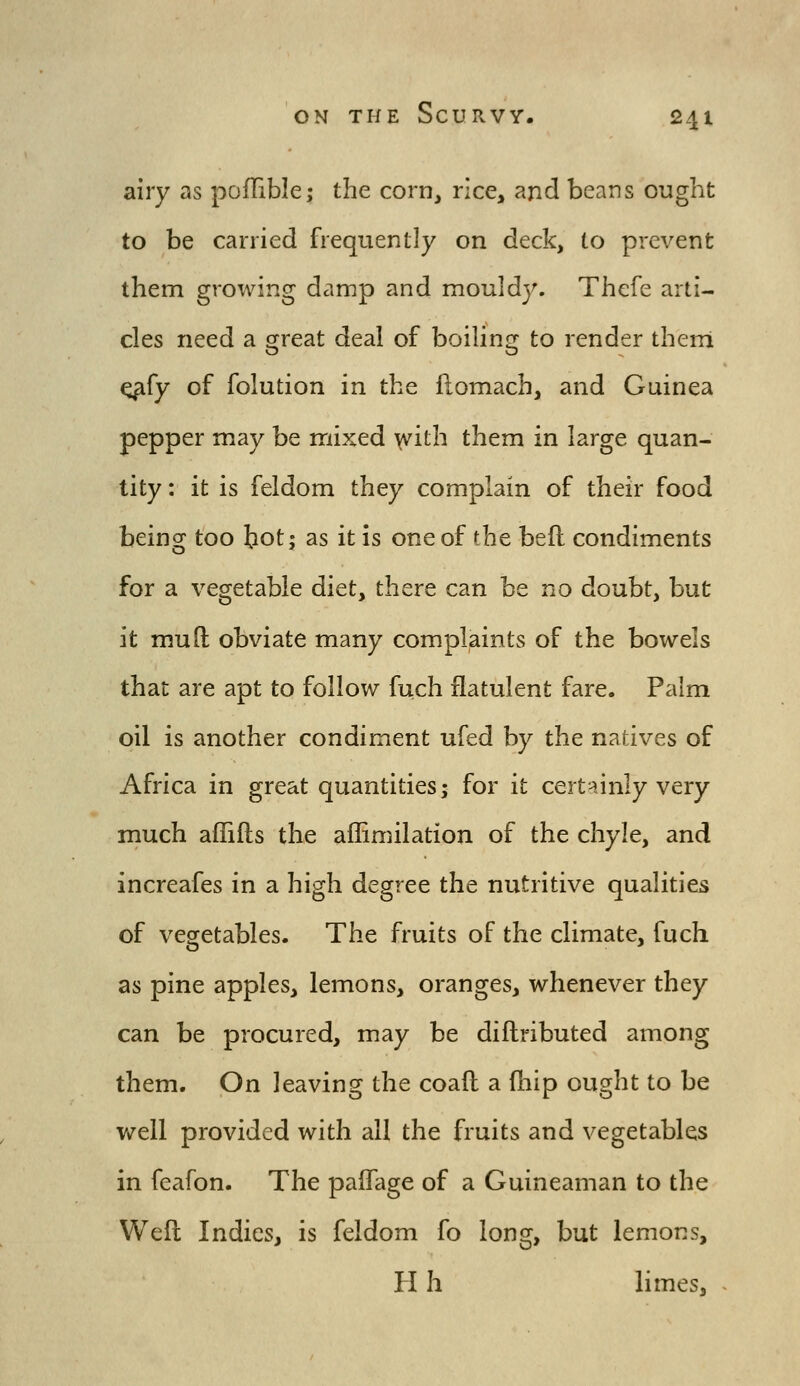 airy as pofTible,* the corn, rice, and beans ought to be carried frequently on deck, to prevent them growing damp and mouldy. Thcfe arti- cles need a great deal of boiling to render therri q^fy of folution in the ftomach, and Guinea pepper may be mixed \vith them in large quan- tity ; it is feldom they complain of their food being too bot j as it is one of the befl condiments for a vegetable diet, there can be no doubt, but it mud obviate many complaints of the bowels that are apt to follow fuch flatulent fare. Palm oil is another condiment ufed by the natives of Africa in great quantities; for it certainly very much aflifts the aflimilation of the chyle, and increafes in a high degree the nutritive qualities of vegetables. The fruits of the climate, fuch as pine apples, lemons, oranges, whenever they can be procured, may be diilributed among them. On leaving the coaft a fhip ought to be v/ell provided with all the fruits and vegetables in feafon. The paffage of a Guineaman to the Weft Indies, is feldom fo long, but lemons, H h limes,