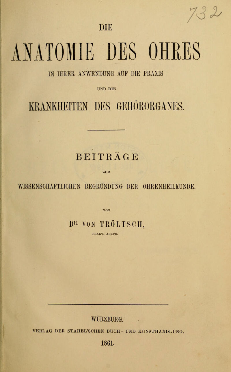 7S^ DIE ANATOMIE DES OHRES IN IHRER ANWENDUNG AUF DIE PRAXIS KRANKHEITEN DES GEHÖRORGANES. BEITRAGE WISSENSCHAFTLICHEN BEGRÜNDUNG DER OHRENHEILKUNDE. D* VON TEOLTSCH, PRAKT. ARZTE. WURZBURG. VERLAG DER STAHEL'SCHEN BUCH- UND KUNSTHANDLUNG. 1861.