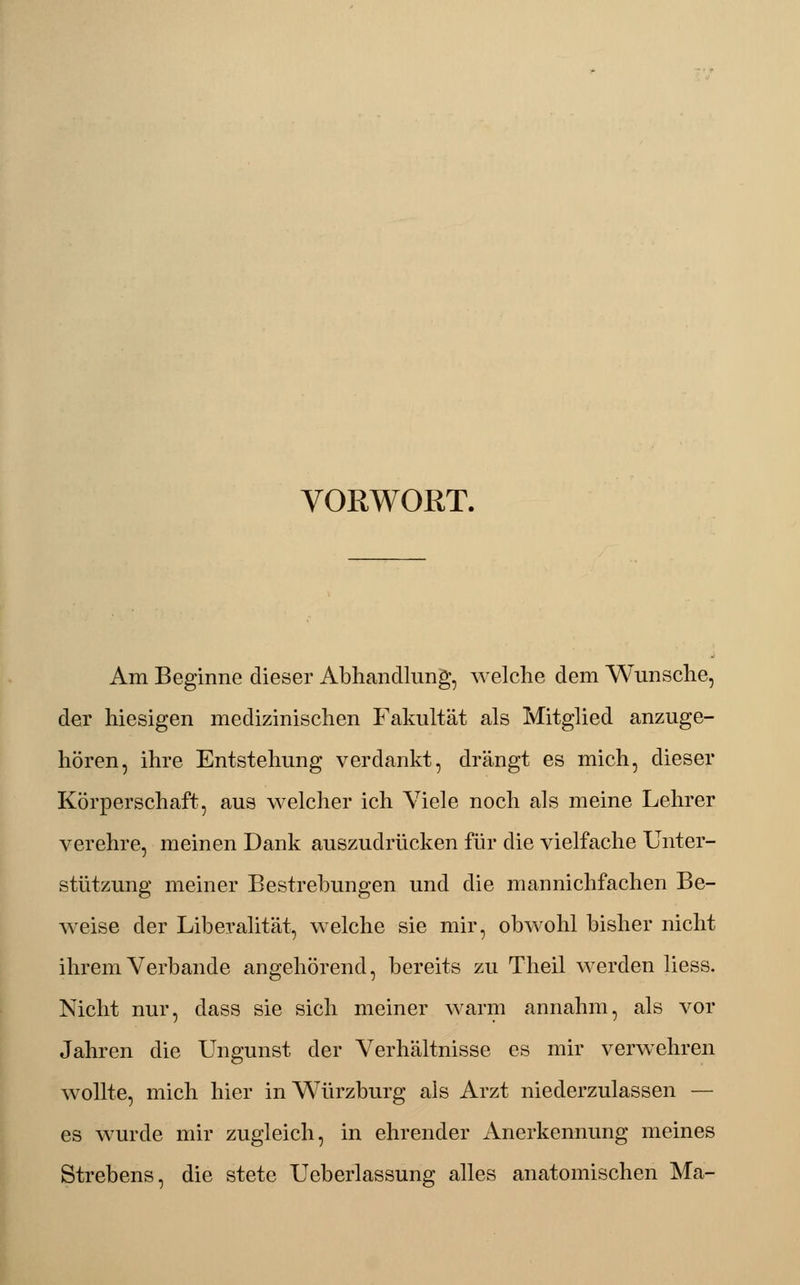 VORWORT. Am Beginne dieser Abhandlung, welche dem Wunsche, der hiesigen medizinischen Fakultät als Mitglied anzuge- hören, ihre Entstehung verdankt, drängt es mich, dieser Körperschaft, aus welcher ich Viele noch als meine Lehrer verehre, meinen Dank auszudrücken für die vielfache Unter- stützung meiner Bestrebungen und die mannichfachen Be- weise der Liberalität, welche sie mir, obwohl bisher nicht ihrem Verbände angehörend, bereits zu Theil werden liess. Nicht nur, dass sie sich meiner warm annahm, als vor Jahren die Ungunst der Verhältnisse es mir verwehren wollte, mich hier in Würzburg als Arzt niederzulassen — es wurde mir zugleich, in ehrender Anerkennung meines Strebens, die stete Ueberlassung alles anatomischen Ma-