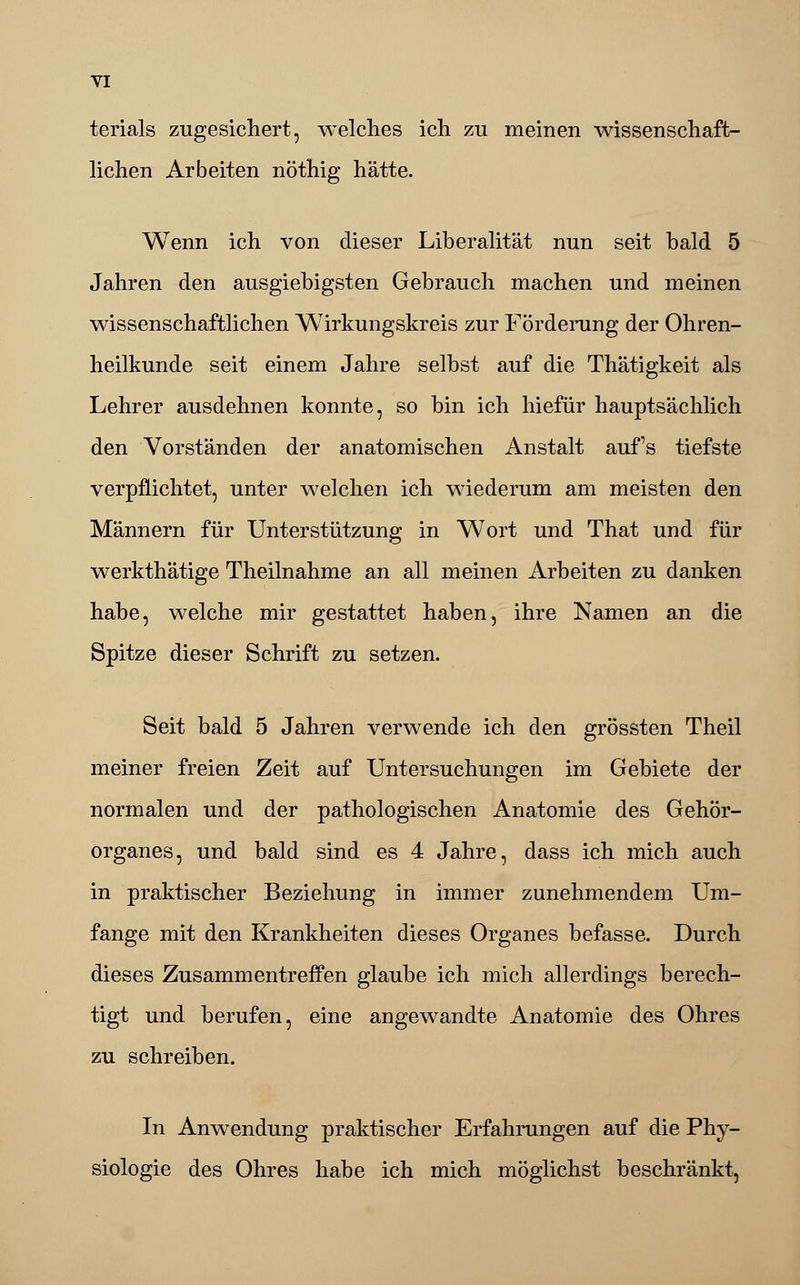 terials zugesichert, welches ich zu meinen wissenschaft- lichen Arbeiten nöthig hätte. Wenn ich von dieser Liberalität nun seit bald 5 Jahren den ausgiebigsten Gebrauch machen und meinen wissenschaftlichen Wirkungskreis zur Förderung der Ohren- heilkunde seit einem Jahre selbst auf die Thätigkeit als Lehrer ausdehnen konnte, so bin ich hiefür hauptsächlich den Vorständen der anatomischen Anstalt auf's tiefste verpflichtet, unter welchen ich wiederum am meisten den Männern für Unterstützung in Wort und That und für werkthätige Theilnahme an all meinen Arbeiten zu danken habe, welche mir gestattet haben, ihre Namen an die Spitze dieser Schrift zu setzen. Seit bald 5 Jahren verwende ich den grössten Theil meiner freien Zeit auf Untersuchungen im Gebiete der normalen und der pathologischen Anatomie des Gehör- organes, und bald sind es 4 Jahre, dass ich mich auch in praktischer Beziehung in immer zunehmendem Um- fange mit den Krankheiten dieses Organes befasse. Durch dieses Zusammentreffen glaube ich mich allerdings berech- tigt und berufen, eine angewandte Anatomie des Ohres zu schreiben. In Anwendung praktischer Erfahrungen auf die Phy- siologie des Ohres habe ich mich möglichst beschränkt,