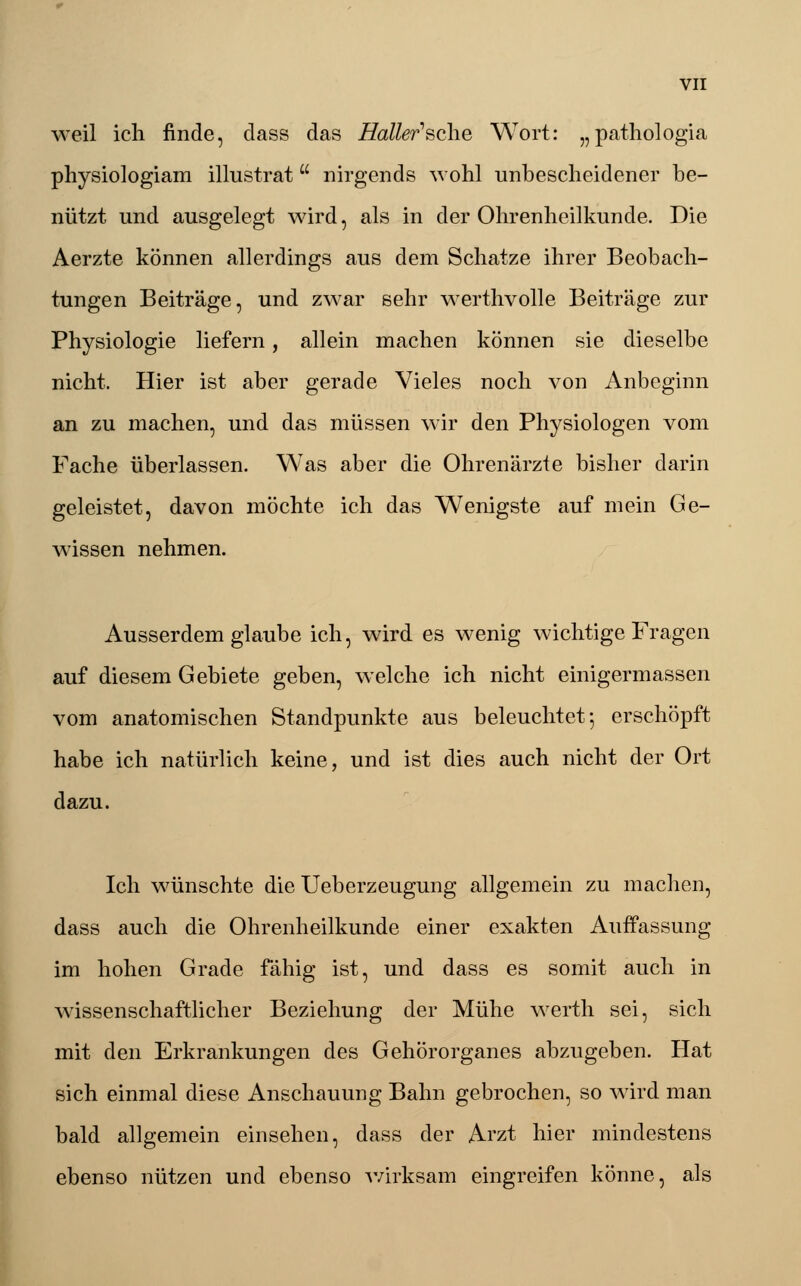 weil ich finde, dass das Haller'sche Wort: „pathologia physiologiam illustrat nirgends wohl unbescheidener be- nützt und ausgelegt wird, als in der Ohrenheilkunde. Die Aerzte können allerdings aus dem Schatze ihrer Beobach- tungen Beiträge, und zwar sehr werthvolle Beiträge zur Physiologie liefern, allein machen können sie dieselbe nicht. Hier ist aber gerade Vieles noch von Anbeginn an zu machen, und das müssen wir den Physiologen vom Fache überlassen. Was aber die Ohrenärzte bisher darin geleistet, davon möchte ich das Wenigste auf mein Ge- wissen nehmen. Ausserdem glaube ich, wird es wenig wichtige Fragen auf diesem Gebiete geben, welche ich nicht einigermassen vom anatomischen Standpunkte aus beleuchtet*, erschöpft habe ich natürlich keine, und ist dies auch nicht der Ort dazu. Ich wünschte die Ueberzeugung allgemein zu machen, dass auch die Ohrenheilkunde einer exakten Auffassung im hohen Grade fähig ist, und dass es somit auch in wissenschaftlicher Beziehung der Mühe werth sei, sich mit den Erkrankungen des Gehörorganes abzugeben. Hat sich einmal diese Anschauung Bahn gebrochen, so wird man bald allgemein einsehen, dass der Arzt hier mindestens ebenso nützen und ebenso wirksam eingreifen könne, als