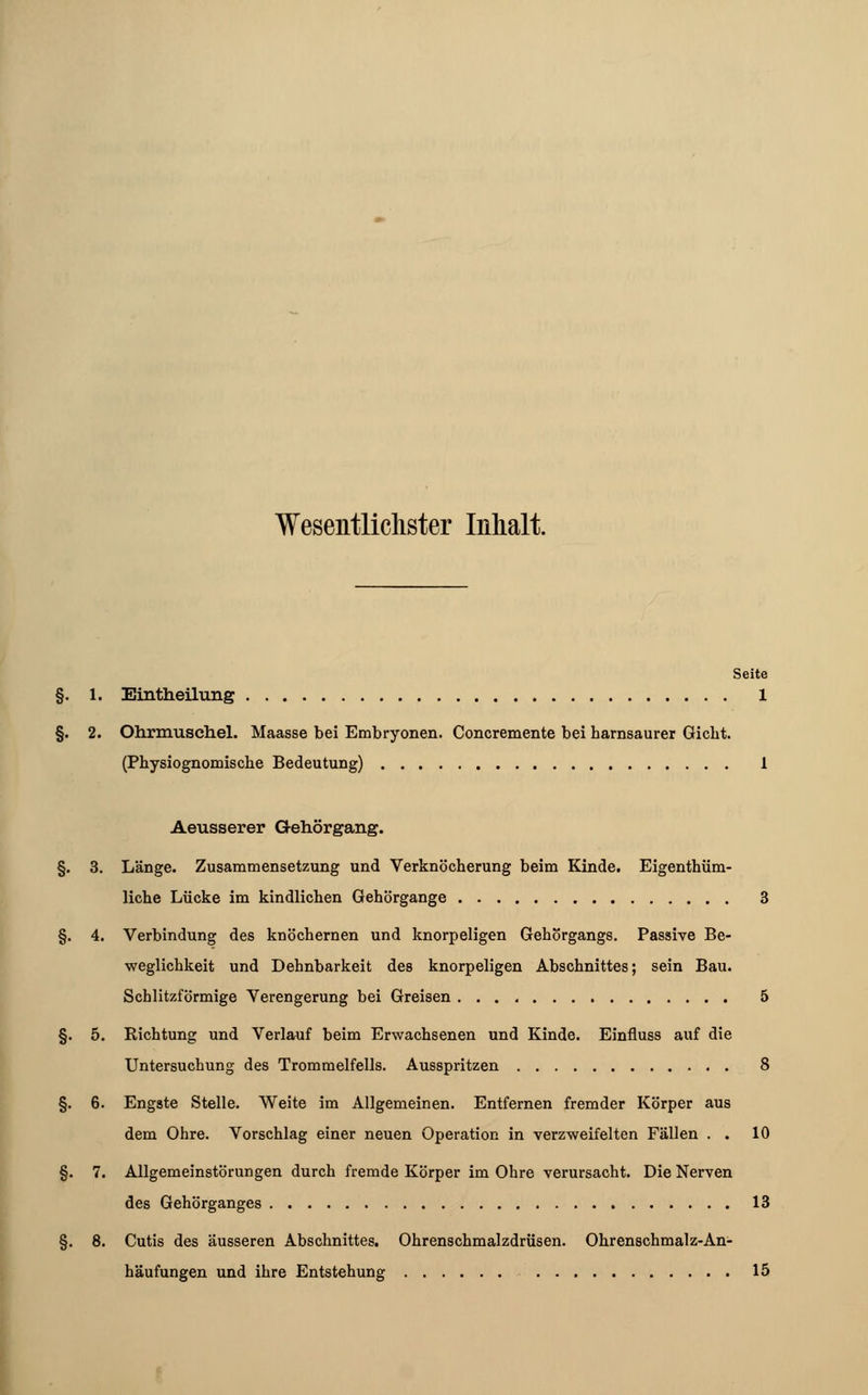 Wesentlichster Inhalt. Seite §. 1. Eintheihmg 1 §. 2. Ohrmuschel. Maasse bei Embryonen. Concremente bei harnsaurer Gicht. (Physiognomische Bedeutung) 1 Aeusserer Gehörgang. §. 3. Länge. Zusammensetzung und Verknöcherung beim Kinde. Eigentüm- liche Lücke im kindlichen Gehörgange 3 §. 4. Verbindung des knöchernen und knorpeligen Gehörgangs. Passive Be- weglichkeit und Dehnbarkeit des knorpeligen Abschnittes; sein Bau. Schlitzförmige Verengerung bei Greisen 5 §. 5. Richtung und Verlauf beim Erwachsenen und Kinde. Einfiuss auf die Untersuchung des Trommelfells. Ausspritzen 8 §. 6. Engste Stelle. Weite im Allgemeinen. Entfernen fremder Körper aus dem Ohre. Vorschlag einer neuen Operation in verzweifelten Fällen . . 10 §. 7. Allgemeinstörungen durch fremde Körper im Ohre verursacht. Die Nerven des Gehörganges 13 §. 8. Cutis des äusseren Abschnittes. Ohrenschmalzdrüsen. Ohrenschmalz-An- häufungen und ihre Entstehung 15