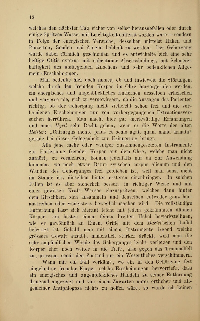 welches den nächsten Tag sicher von selbst herausgefallen oder durch einige Spritzen Wasser mit Leichtigkeit entfernt worden wäre — sondern in Folge der energischen Versuche, desselben mittelst Haken und Pinzetten, Sonden und Zangen habhaft zu werden. Der Gehörgang wurde dabei förmlich geschunden und es entwickelte sich eine sehr heftige Otitis externa mit subcutaner Abscessbildung, mit Schmerz - haftigkeit des umliegenden Knochens und sehr bedenklichen Allge- mein - Erscheinungen. Man bedenke hier doch immer, ob und inwieweit die Störungen, welche durch den fremden Körper im Ohre hervorgerufen werden, ein energisches und augenblickliches Entfernen desselben erheischen und vergesse nie, sich zu vergewissern, ob die Aussagen des Patienten richtig, ob der Gehörgang nicht vielleicht schon frei und die vor- handenen Erscheinungen nur von vorhergegangenen Extractionsver- suchen herrühren. Man macht hier gar merkwürdige Erfahrungen und muss Hyrtl sehr Recht geben, wenn er die Worte des alten Heister: „Chirurgus mente prius et oculo agat, quam manu armata gerade bei dieser Gelegenheit zur Erinnerung bringt. Alle jene mehr oder weniger zusammengesetzten Instrumente zur Entfernung fremder Körper aus dem Ohre, welche man nicht aufhört, zu vermehren, können jedenfalls nur da zur Anwendung kommen, wo noch etwas Raum zwischen corpus alienum und den Wänden des Gehörganges frei geblieben ist, weil man sonst nicht im Stande ist, dieselben hinter ersteren einzubringen. In solchen Fällen ist es aber sicherlich besser, in richtiger Weise und mit einer gewissen Kraft Wasser einzuspritzen, welches dann hinter dem Kirschkern sich ansammeln udc! denselben entweder ganz her- austreiben oder wenigstens beweglich machen wird. Die vollständige Entfernung lässt sich hierauf leicht mit jedem gekrümmten dünnen Körper, am besten einem feinen breiten Hebel bewerkstelligen, wie er gewöhnlich an Einem Griffe mit dem DavißV&cheii Löffel befestigt ist. Sobald man mit einem Instruinente irgend welche grössere Gewalt ausübt, namentlich stärker drückt, wird man die sehr empfindlichen Wände des Gehörganges leicht verletzen und den Körper eher noch weiter in die Tiefe, also gegen das Trommelfell zu, pressen, somit den Zustand um ein Wesentliches verschlimmern. Wenn mir ein Fall vorkäme, wo ein in den Gehörgang fest eingekeilter fremder Körper solche Erscheinungen hervorriefe, dass ein energisches und augenblickliches Handeln zu seiner Entfernung dringend angezeigt und von einem Zuwarten unter örtlicher und all- gemeiner Antiphlogose nichts zu hoffen wäre, so würde ich keinen