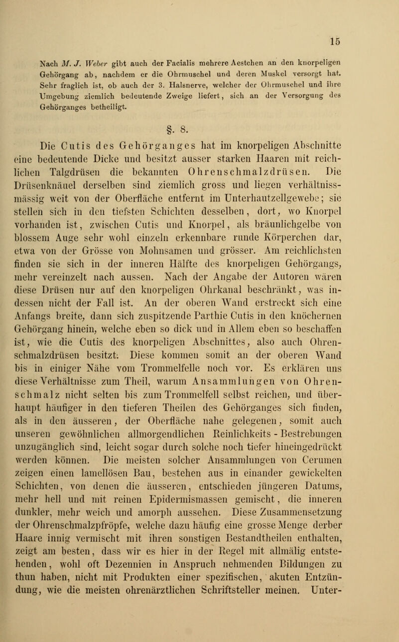 Nach M. J. Weber gibt auch der Facialis mehrere Aestchen an den knorpeligen Gehörgang ab, nachdem er die Ohrmuschel und deren Muskel versorgt hat. Sehr fraglich ist, ob auch der 3. Halsnerve, welcher der Ohrmuschel und ihre Umgebung ziemlich bedeutende Zweige liefert, sich an der Versorgung des Gehörganges betheiligt. Die Cutis des Gehörganges hat im knorpeligen Abschnitte eine bedeutende Dicke und besitzt ausser starken Haaren mit reich- lichen Talgdrüsen die bekannten Ohrenschmalzdrüsen. Die Drüsenknäuel derselben sind ziemlich gross und liegen verhältniss- mässig weit von der Oberfläche entfernt im Unterhautzellgewebe; sie stellen sich in den tiefsten Schichten desselben, dort, wo Knorpel vorhanden ist, zwischen Cutis und Knorpel, als bräunlichgelbe von blossem Auge sehr wohl einzeln erkennbare runde Körperchen dar, etwa von der Grösse von Mohnsamen und grösser. Am reichlichsten finden sie sich in der inneren Hälfte des knorpeligen Gehörgangs, mehr vereinzelt nach aussen. Nach der Angabe der Autoren wären diese Drüsen nur auf den knorpeligen Ohrkanal beschränkt, was in- dessen nicht der Fall ist. An der oberen Wand erstreckt sich eine Anfangs breite, dann sich zuspitzende Parthie Cutis in den knöchernen Gehörgang hinein, welche eben so dick und in Allem eben so beschaffen ist, wie die Cutis des knorpeligen Abschnittes, also auch Ohren- schmalzdrüsen besitzt; Diese kommen somit an der oberen Wand bis in einiger Nähe vom Trommelfelle noch vor. Es erklären uns diese Verhältnisse zum Theil, warum Ansammlungen von Ohren- schmalz nicht selten bis zum Trommelfell selbst reichen, und über- haupt häufiger in den tieferen Theilen des Gehörganges sich finden, als in den äusseren, der Oberfläche nahe gelegenen, somit auch unseren gewöhnlichen allmorgendlichen Reinlichkeits - Bestrebungen unzugänglich sind, leicht sogar durch solche noch tiefer hineingedrückt werden können. Die meisten solcher Ansammlungen von Cerumen zeigen einen lamellösen Bau, bestehen aus in einander gewickelten Schichten, von denen die äusseren, entschieden jüngeren Datums, mehr hell und mit reinen Epidermismassen gemischt, die inneren dunkler, mehr weich und amorph aussehen. Diese Zusammensetzung der Ohrenschmalzpfröpfe, welche dazu häufig eine grosse Menge derber Haare innig vermischt mit ihren sonstigen Bestandteilen enthalten, zeigt am besten, dass wir es hier in der Regel mit allmälig entste- henden, wohl oft Dezennien in Anspruch nehmenden Bildungen zu thun haben, nicht mit Produkten einer spezifischen, akuten Entzün- dung, wie die meisten ohrenärztlichen Schriftsteller meinen. Unter-