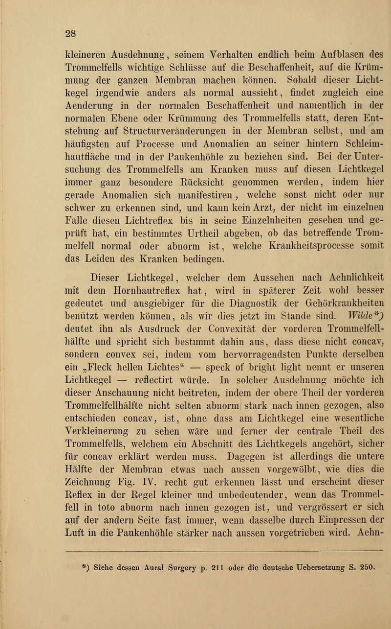 kleineren Ausdehnung, seinem Verhalten endlich beim Aufblasen des Trommelfells wichtige Schlüsse auf die Beschaffenheit, auf die Krüm- mung der ganzen Membran machen können. Sobald dieser Licht- kegel irgendwie anders als normal aussieht, findet zugleich eine Aenderung in der normalen Beschaffenheit und namentlich in der normalen Ebene oder Krümmung des Trommelfells statt, deren Ent- stehung auf StractufVeränderungen in der Membran selbst, und am häufigsten auf Processe und Anomalien an seiner hintern Schleim- hautfläche und in der Paukenhöhle zu beziehen sind. Bei der Unter- suchung des Trommelfells am Kranken muss auf diesen Lichtkegel immer ganz besondere Rücksicht genommen werden, indem hier gerade Anomalien sich manifestiren, welche sonst nicht oder nur schwer zu erkennen sind, und kann kein Arzt, der nicht im einzelnen Falle diesen Lichtreflex bis in seine Einzelnheiten gesehen und ge- prüft hat, ein bestimmtes Urtheil abgeben, ob das betreffende Trom- melfell normal oder abnorm ist, welche Krankheitsprocesse somit das Leiden des Kranken bedingen. Dieser Lichtkegel, welcher dem Aussehen nach Aehnlichkeit mit dem Hornhautreflex hat, wird in späterer Zeit wohl besser gedeutet und ausgiebiger für die Diagnostik der Gehörkrankheiten benützt werden können, als wir dies jetzt im Stande sind. Wilde*) deutet ihn als Ausdruck der Convexität der vorderen Trommelfell- hälfte und spricht sich bestimmt dahin aus, dass diese nicht concav, sondern convex sei, indem vom hervorragendsten Punkte derselben ein „Fleck hellen Lichtes — speck of bright light nennt er unseren Lichtkegel — reflectirt würde. In solcher Ausdehnung möchte ich dieser Anschauung nicht beitreten, indem der obere Theil der vorderen Trommelfellhälfte nicht selten abnorm stark nach innen gezogen, also entschieden concav, ist, ohne dass am Lichtkegel eine wesentliche Verkleinerung zu sehen wäre und ferner der centrale Theil des Trommelfells, welchem ein Abschnitt des Lichtkegels angehört, sicher für concav erklärt werden muss. Dagegen ist allerdings die untere Hälfte der Membran etwas nach aussen vorgewölbt, wie dies die Zeichnung Fig. IV. recht gut erkennen lässt und erscheint dieser Reflex in der Regel kleiner und unbedeutender, wenn das Trommel- fell in toto abnorm nach innen gezogen ist, und vergrössert er sich auf der andern Seite fast immer, wenn dasselbe durch Einpressen der Luft in die Paukenhöhle stärker nach aussen vorgetrieben wird. Aehn- '') Siehe dessen Aural Surgery p. 211 oder die deutsche Uebersetzung S. 250.