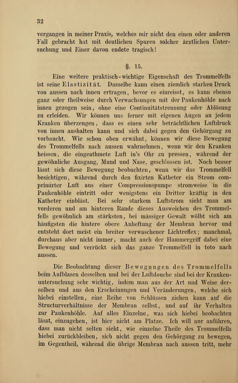 vergangen in meiner Praxis, welches mir nicht den einen oder anderen Fall gebracht hat mit deutlichen Spuren solcher ärztlichen Unter- suchung und Einer davon endete tragisch! §• 15. Eine weitere praktisch-wichtige Eigenschaft des Trommelfells ist seine Elastizität. Dasselbe kann einen ziemlich starken Druck von aussen nach innen ertragen, bevor es einreisst, es kann ebenso ganz oder theilweise durch Verwachsungen mit der Paukenhöhle nach innen gezogen sein, ohne eine Continuitätstrennung oder Ablösung zu erleiden. Wir können uns ferner mit eigenen Augen an jedem Kranken überzeugen, dass es einen sehr beträchtlichen Luftdruck von innen aushalten kann und sich dabei gegen den Gehörgang zu vorbaucht. Wie schon oben erwähnt, können wir diese Bewegung des Trommelfells nach aussen wahrnehmen, wenn wir den Kranken heissen, die eingeathmete Luft in's Ohr zu pressen, während der gewöhnliche Ausgang, Mund und Nase, geschlossen ist. Noch besser lässt sich diese Bewegung beobachten, wenn wir das Trommelfell besichtigen, während durch den fixirten Katheter ein Strom com- primirter Luft aus einer Compressionspumpe stromweise in die Paukenhöhle eintritt oder wenigstens ein Dritter kräftig in den Katheter einbläst. Bei sehr starkem Luftstrom sieht man am vorderen und am hinteren Rande dieses Ausweichen des Trommel- fells gewöhnlich am stärksten, bei massiger Gewalt wölbt sich am häufigsten die hintere obere Anheftung der Membran hervor und entsteht dort meist ein breiter verwaschener Lichtreflex; manchmal, durchaus aber nicht immer, macht auch der Hammergriff dabei eine Bewegung und verrückt sich das ganze Trommelfell in toto nach aussen. Die Beobachtung dieser Bewegungen des Trommelfells beim Aufblasen desselben und bei der Luftdouche sind bei der Kranken- untersuchung sehr wichtig, indem man aus der Art und Weise der- selben und aus den Erscheinungen und Veränderungen, welche sich hiebei einstellen, eine Reihe von Schlüssen ziehen kann auf die Structurverhältnisse der Membran selbst, und auf ihr Verhalten zur Paukenhöhle. Auf alles Einzelne, was sich hiebei beobachten lässt, einzugehen, ist hier nicht am Platze. Ich will nur anführen, dass man nicht selten sieht, wie einzelne Theile des Trommelfells hiebei zurückbleiben, sich nicht gegen den Gehörgang zu bewegen, im Gegentheil, während die übrige Membran nach aussen tritt, mehr