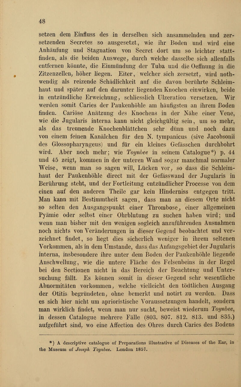 setzen dem Einfluss des in derselben sich ansammelnden und zer- setzenden Secretes so ausgesetzt, wie ihr Boden und wird eine Anhäufung und Stagnation von Secret dort um so leichter statt- finden, als die beiden Auswege, durch welche dasselbe sich allenfalls entfernen könnte, die Einmündung der Tuba und die Oeffnung in die Zitzenzellen, höher liegen. Eiter, welcher sich zersetzt, wird not- wendig als reizende Schädlichkeit auf die davon berührte Schleim- haut und später auf den darunter liegenden Knochen einwirken, beide in entzündliche Erweichung, schliesslich Ulzeration versetzen. Wir werden somit Caries der Paukenhöhle am häufigsten an ihrem Boden finden. Cariöse Anätzung des Knochens in der Nähe einer Vene, wie die Jugularis interna kann nicht gleichgültig sein, um so mehr, als das trennende Knochenblättchen sehr dünn und noch dazu von einem feinen Kanälchen für den N. tympanicus (sive Jacobsonii des Glossopharyngeus) und für ein kleines Gefässchen durchbohrt wird. Aber noch mehr; wie Toynbee in seinem Catalogue*) p. 44 und 45 zeigt, kommen in der unteren Wand sogar manchmal normaler Weise, wenn man so sagen will, Lücken vor, so dass die Schleim- haut der Paukenhöhle direct mit der Gefässwand der Jugularis in Berührung steht, und der Fortleitung entzündlicher Processe von dem einen auf den anderen Theile gar kein Hinderniss entgegen tritt. Man kann mit Bestimmtheit sagen, dass man an diesem Orte nicht so selten den Ausgangspunkt einer Thrombose, einer allgemeinen Pyämie oder selbst einer Ohrblutung zu suchen haben wird; und wenn man bisher mit den wenigen sogleich anzuführenden Ausnahmen noch nichts von Veränderungen in dieser Gegend beobachtet und ver- zeichnet findet, so liegt dies sicherlich weniger in ihrem seltenen Vorkommen, als in dem Umstände, dass das Anfangsgebiet der Jugularis interna, insbesondere ihre unter dem Boden der Paukenhöhle liegende Anschwellung, wie die untere Fläche des Felsenbeins in der Regel bei den Sectionen nicht in das Bereich der Beachtung und Unter- suchung fällt. Es können somit in dieser Gegend sehr wesentliche Abnormitäten vorkommen, welche vielleicht den tödtlichen Ausgang der Otitis begründeten, ohne bemerkt und notirt zu werden. Dass es sich hier nicht um aprioristische Voraussetzungen handelt, sondern man wirklich findet, wenn man nur sucht, beweist wiederum Toynbee, in dessen Catalogue mehrere Fälle (803. 807. 812. 813. und 835.) aufgeführt sind, wo eine Affection des Ohres durch Caries des Bodens *) A descriptive catalogue of Preparations illustrative of Diseases of the Ear, in the Museum of Joseph Toynbee. London 1857.