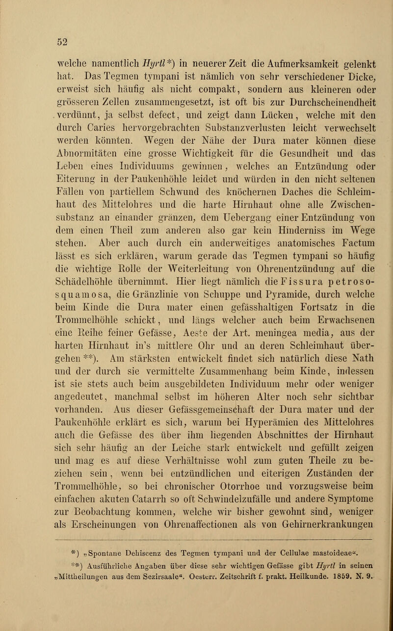 welche namentlich Hyrtl *) in neuerer Zeit die Aufmerksamkeit gelenkt hat. Das Tegmen tympani ist nämlich von sehr verschiedener Dicke, erweist sich häufig als nicht compakt, sondern aus kleineren oder grösseren Zellen zusammengesetzt, ist oft bis zur Durchscheinendheit verdünnt, ja selbst defect, und zeigt dann Lücken, welche mit den durch Caries hervorgebrachten Substanzverlusten leicht verwechselt werden könnten. Wegen der Nähe der Dura mater können diese Abnormitäten eine grosse Wichtigkeit für die Gesundheit und das Leben eines Individuums gewinnen, welches an Entzündung oder Eiterung in der Paukenhöhle leidet und würden in den nicht seltenen Fällen von partiellem Schwund des knöchernen Daches die Schleim- haut des Mittelohres und die harte Hirnhaut ohne alle Zwischen- substanz an einander gränzen, dem Uebergang einer Entzündung von dem einen Theil zum anderen also gar kein Hinderniss im Wege stehen. Aber auch durch ein anderweitiges anatomisches Factum lässt es sich erklären, warum gerade das Tegmen tympani so häufig die wichtige Rolle der Weiterleitung von Ohrenentzündung auf die Schädelhöhle übernimmt. Hier liegt nämlich dieFissura petroso- squamosa, die Gränzlinie von Schuppe und Pyramide, durch welche beim Kinde die Dura mater einen gefässhaltigen Fortsatz in die Trommelhöhle schickt, und längs welcher auch beim Erwachsenen eine Reihe feiner Gefässe, Aeste der Art. meningea media, aus der harten Hirnhaut in's mittlere Ohr und an deren Schleimhaut über- gehen **). Am stärksten entwickelt findet sich natürlich diese Nath und der durch sie vermittelte Zusammenhang beim Kinde, indessen ist sie stets auch beim ausgebildeten Individuum mehr oder weniger angedeutet, manchmal selbst im höheren Alter noch sehr sichtbar vorhanden. Aus dieser Gefässgemeinschaft der Dura mater und der Paukenhöhle erklärt es sich, warum bei Hyperämien des Mittelohres auch die Gefässe des über ihm liegenden Abschnittes der Hirnhaut sich sehr häufig an der Leiche stark entwickelt und gefüllt zeigen und mag es auf diese Verhältnisse wohl zum guten Theile zu be- ziehen sein, wenn bei entzündlichen und eiterigen Zuständen der Trommelhöhle, so bei chronischer Otorrhoe und vorzugsweise beim einfachen akuten Catarrh so oft Schwindelzufälle und andere Symptome zur Beobachtung kommen, welche wir bisher gewohnt sind, weniger als Erscheinungen von Ohrenaffectionen als von Gehirnerkrankungen *) „Spontane Dehiscenz des Tegmen tympani und der Cellulae mastoideae. **) Ausführliche Angaben über diese sehr wichtigen Gefässe gibt Hyrtl in seinen ,Mittheilungen aus dem Sezirsaale. Oesterr. Zeitschrift f. prakt. Heilkunde. 1859. N. 9.