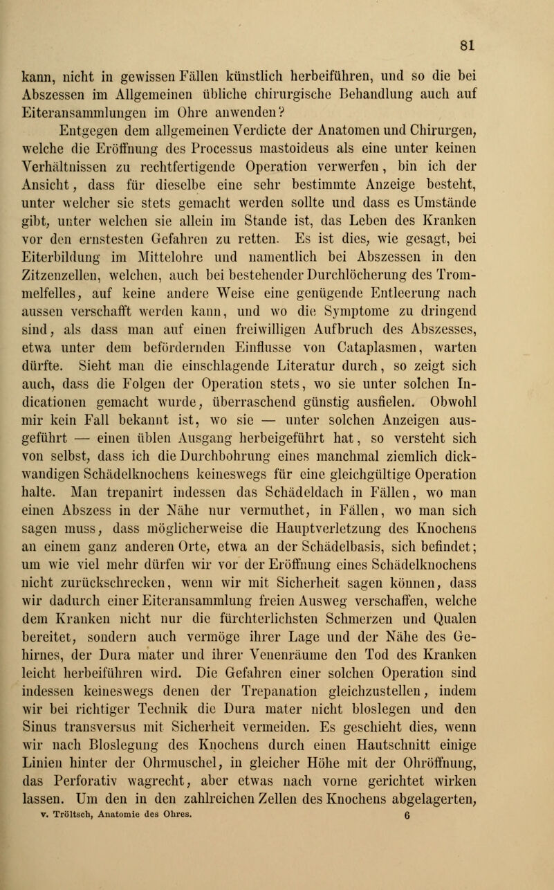 kann, nicht in gewissen Fällen künstlich herbeiführen, und so die bei Abszessen im Allgemeinen übliche chirurgische Behandlung auch auf Eiteransammlungen im Ohre anwenden? Entgegen dem allgemeinen Verdicte der Anatomen und Chirurgen, welche die Eröffnung des Processus mastoideus als eine unter keinen Verhältnissen zu rechtfertigende Operation verwerfen, bin ich der Ansicht, dass für dieselbe eine sehr bestimmte Anzeige besteht, unter welcher sie stets gemacht werden sollte und dass es Umstände gibt, unter welchen sie allein im Stande ist, das Leben des Kranken vor den ernstesten Gefahren zu retten. Es ist dies, wie gesagt, bei Eiterbildung im Mittelohre und namentlich bei Abszessen in den Zitzenzellen, welchen, auch bei bestehender Durchlöcherung des Trom- melfelles, auf keine andere Weise eine genügende Entleerung nach aussen verschafft werden kann, und wo die Symptome zu dringend sind, als dass man auf einen freiwilligen Aufbruch des Abszesses, etwa unter dem befördernden Einflüsse von Cataplasmen, warten dürfte. Sieht man die einschlagende Literatur durch, so zeigt sich auch, dass die Folgen der Operation stets, wo sie unter solchen In- dicationen gemacht wurde, überraschend günstig ausfielen. Obwohl mir kein Fall bekannt ist, wo sie — unter solchen Anzeigen aus- geführt — einen üblen Ausgang herbeigeführt hat, so versteht sich von selbst, dass ich die Durchbohrung eines manchmal ziemlich dick- wandigen Schädelknochens keineswegs für eine gleichgültige Operation halte. Man trepanirt indessen das Schädeldach in Fällen, wo man einen Abszess in der Nähe nur vermuthet, in Fällen, wo man sich sagen muss, dass möglicherweise die Hauptverletzung des Knochens an einem ganz anderen Orte, etwa an der Schädelbasis, sich befindet; um wie viel mehr dürfen wir vor der Eröffnung eines Schädelknochens nicht zurückschrecken, wenn wir mit Sicherheit sagen können, dass wir dadurch einer Eiteransammlung freien Ausweg verschaffen, welche dem Kranken nicht nur die fürchterlichsten Schmerzen und Qualen bereitet, sondern auch vermöge ihrer Lage und der Nähe des Ge- hirnes, der Dura mater und ihrer Venenräume den Tod des Kranken leicht herbeiführen wird. Die Gefahren einer solchen Operation sind indessen keineswegs denen der Trepanation gleichzustellen, indem wir bei richtiger Technik die Dura mater nicht biosiegen und den Sinus transversus mit Sicherheit vermeiden. Es geschieht dies, wenn wir nach Bloslegung des Knochens durch einen Hautschnitt einige Linien hinter der Ohrmuschel, in gleicher Höhe mit der Ohröffnung, das Perforativ wagrecht, aber etwas nach vorne gerichtet wirken lassen. Um den in den zahlreichen Zellen des Knochens abgelagerten, v. Tröltsch, Anatomie des Ohres. 6