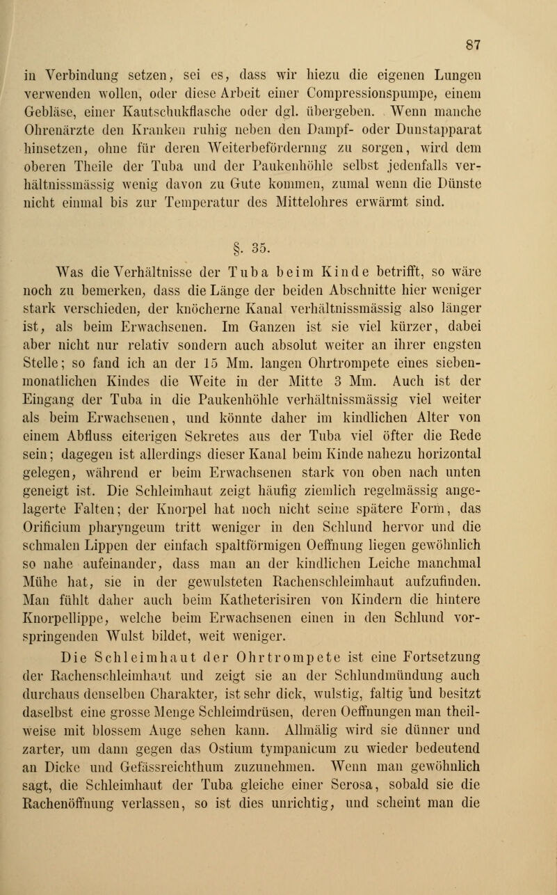 iu Verbindung setzen, sei es, dass wir hiezu die eigenen Lungen verwenden wollen, oder diese Arbeit einer Compressionspumpe, einem Gebläse, einer Kautschukflasche oder dgl. übergeben. Wenn manche Ohrenärzte den Kranken ruhig neben den Dampf- oder Dunstapparat hinsetzen, ohne für deren Weiterbeförderung zu sorgen, wird dem oberen Theile der Tuba und der Paukenhöhle selbst jedenfalls ver- hältnissmässig wenig davon zu Gute kommen, zumal wenn die Dünste nicht einmal bis zur Temperatur des Mittelohres erwärmt sind. §. 35. Was die Verhältnisse der Tuba beim Kinde betrifft, so wäre noch zu bemerken, dass die Länge der beiden Abschnitte hier weniger stark verschieden, der knöcherne Kanal verhältnissmässig also länger ist, als beim Erwachsenen. Im Ganzen ist sie viel kürzer, dabei aber nicht nur relativ sondern auch absolut weiter an ihrer engsten Stelle; so fand ich an der 15 Mm. langen Ohrtrompete eines sieben- monatlichen Kindes die Weite in der Mitte 3 Mm. Auch ist der Eingang der Tuba in die Paukenhöhle verhältnissmässig viel weiter als beim Erwachsenen, und könnte daher im kindlichen Alter von einem Abfluss eiterigen Sekretes aus der Tuba viel öfter die Rede sein; dagegen ist allerdings dieser Kanal beim Kinde nahezu horizontal gelegen, während er beim Erwachsenen stark von oben nach unten geneigt ist. Die Schleimhaut zeigt häufig ziemlich regelmässig ange- lagerte Falten; der Knorpel hat noch nicht seine spätere Form, das Orificium pharyngeum tritt weniger in den Schlund hervor und die schmalen Lippen der einfach spaltförmigen Oeftnung liegen gewöhnlich so nahe aufeinander, dass man an der kindlichen Leiche manchmal Mühe hat, sie in der gewulsteten Rachenschleimhaut aufzufinden. Man fühlt daher auch beim Katheterisiren von Kindern die hintere Knorpellippe, welche beim Erwachsenen einen in den Schlund vor- springenden Wulst bildet, weit weniger. Die Schleimhaut der Ohrtrompete ist eine Fortsetzung der Rachenschleimhaut und zeigt sie an der Schlundmündung auch durchaus denselben Charakter, ist sehr dick, wulstig, faltig und besitzt daselbst eine grosse Menge Schleimdrüsen, deren Oeftnungen man theil- weise mit blossem Auge sehen kann. Allmälig wird sie dünner und zarter, um dann gegen das Ostium tympanicum zu wieder bedeutend an Dicke und Gefässreichthum zuzunehmen. Wenn man gewöhnlich sagt, die Schleimhaut der Tuba gleiche einer Serosa, sobald sie die Rachenöffnung verlassen, so ist dies unrichtig, und scheint man die