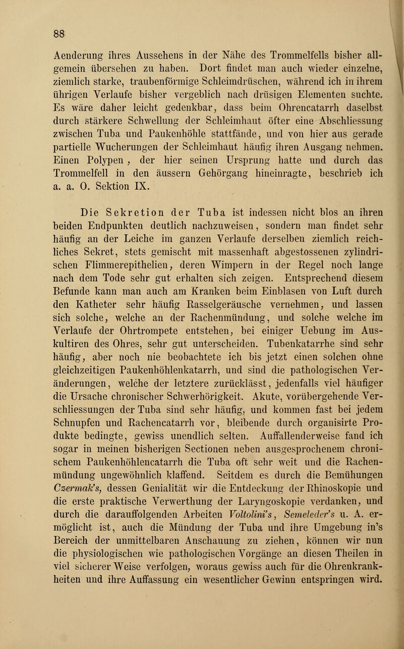 Aenderung ihres Aussehens in der Nähe des Trommelfells bisher all- gemein übersehen zu haben. Dort findet man auch wieder einzelne, ziemlich starke, traubenförmige Schleimdrüschen, während ich in ihrem ührigen Verlaufe bisher vergeblich nach drüsigen Elementen suchte. Es wäre daher leicht gedenkbar, dass beim Ohrencatarrh daselbst durch stärkere Schwellung der Schleimhaut öfter eine Abschliessung zwischen Tuba und Paukenhöhle stattfände, und von hier aus gerade partielle Wucherungen der Schleimhaut häufig ihren Ausgang nehmen. Einen Polypen , der hier seinen Ursprung hatte und durch das Trommelfell in den äussern Gehörgang hineinragte, beschrieb ich a. a. 0. Sektion IX. Die Sekretion der Tuba ist indessen nicht blos an ihren beiden Endpunkten deutlich nachzuweisen, sondern man findet sehr häufig an der Leiche im ganzen Verlaufe derselben ziemlich reich- liches Sekret, stets gemischt mit massenhaft abgestossenen zylindri- schen Flimmerepithelien, deren Wimpern in der Regel noch lange nach dem Tode sehr gut erhalten sich zeigen. Entsprechend diesem Befunde kann man auch am Kranken beim Einblasen von Luft durch den Katheter sehr häufig Rasselgeräusche vernehmen, und lassen sich solche, welche an der Rachenmündung, und solche welche im Verlaufe der Ohrtrompete entstehen, bei einiger Uebung im Aus- kultiren des Ohres, sehr gut unterscheiden. Tubenkatarrhe sind sehr häufig, aber noch nie beobachtete ich bis jetzt einen solchen ohne gleichzeitigen Paukenhöhlenkatarrh, und sind die pathologischen Ver- änderungen, welche der letztere zurücklässt, jedenfalls viel häufiger die Ursache chronischer Schwerhörigkeit. Akute, vorübergehende Ver- schliessungen der Tuba sind sehr häufig, und kommen fast bei jedem Schnupfen und Rachencatarrh vor, bleibende durch organisirte Pro- dukte bedingte, gewiss unendlich selten. Auffallenderweisc fand ich sogar in meinen bisherigen Sectionen neben ausgesprochenem chroni- schem Paukenhöhlencatarrh die Tuba oft sehr weit und die Rachen- mündung ungewöhnlich klaffend. Seitdem es durch die Bemühungen Czermak's, dessen Genialität wir die Entdeckung der Rhinoskopie und die erste praktische Verwerthung der Laryngoskopie verdanken, und durch die darauffolgenden Arbeiten Voltolini's, Semekder's u. A. er- möglicht ist, auch die Mündung der Tuba und ihre Umgebung in's Bereich der unmittelbaren Anschauung zu ziehen, können wir nun die physiologischen wie pathologischen Vorgänge an diesen Theilen in viel sicherer Weise verfolgen, woraus gewiss auch für die Ohrenkrank- heiten und ihre Auffassung ein wesentlicher Gewinn entspringen wird.