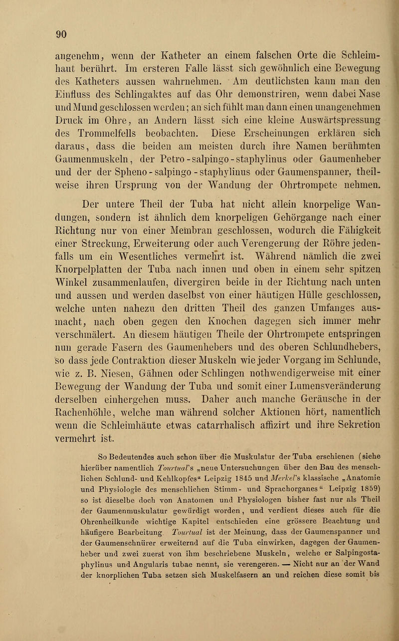 angenehm, wenn der Katheter an einem falschen Orte die Schleim- haut berührt. Im ersteren Falle lässt sich gewöhnlieh eine Bewegung des Katheters aussen wahrnehmen. Am deutlichsten kann man den Einfluss des Schlingaktes auf das Ohr demonstriren, wenn dabei Nase und Mund geschlossen werden; an sich fühlt man dann einen unangenehmen Druck im Ohre, an Andern lässt sich eine kleine Auswärtspressung des Trommelfells beobachten. Diese Erscheinungen erklären sich daraus, dass die beiden am meisten durch ihre Namen berühmten Gaumenmuskeln, der Petro-salpingo-staphylinus oder Gaumenheber und der der Spheno - salpingo - staphylinus oder Gaumenspanner, theil- weise ihren Ursprung von der Wandung der Ohrtrompete nehmen. Der untere Theil der Tuba hat nicht allein knorpelige Wan- dungen, sondern ist ähnlich dem knorpeligen Gehörgange nach einer Richtung nur von einer Membran geschlossen, wodurch die Fähigkeit einer Streckung, Erweiterung oder anch Verengerung der Röhre jeden- falls um ein Wesentliches vermehrt ist. Während nämlich die zwei Knorpelplatten der Tuba nach innen und oben in einem sehr spitzen Winkel zusammenlaufen, divergiren beide in der Richtung nach unten und aussen und werden daselbst von einer häutigen Hülle geschlossen, welche unten nahezu den dritten Theil des ganzen Umfanges aus- macht, nach oben gegen den Knochen dagegen sich immer mehr verschmälert. An diesem häutigen Theile der Ohrtrompete entspringen nun gerade Fasern des Gaumenhebers und des oberen Schlundhebers, so dass jede Contraktion dieser Muskeln wie jeder Vorgang im Schlünde, wie z. B. Niesen, Gähnen oder Schlingen notwendigerweise mit einer Bewegung der Wandung der Tuba und somit einer Lumensveränderung derselben einhergehen muss. Daher auch manche Geräusche in der Rachenhöhle, welche man während solcher Aktionen hört, namentlich wenn die Schleimhäute etwas catarrhalisch affizirt und ihre Sekretion vermehrt ist. So Bedeutendes auch schon über die Muskulatur der Tuba erschienen (siehe hierüber namentlich TowümVs „neue Untersuchungen über den Bau des mensch- lichen Schlund- und Kehlkopfes Leipzig 1845 und Merkels klassische „Anatomie und Physiologie des menschlichen Stimm- und Sprachorganes Leipzig 1859) so ist dieselbe doch von Anatomen und Physiologen bisher fast nur als Theil der Gaumenmuskulatur gewürdigt worden, und verdient dieses auch für die Ohrenheilkunde wichtige Kapitel entschieden eine grössere Beachtung und häufigere Bearbeitung. Tuurtual ist der Meinung, dass der Gaumenspanner und der Gaumenschnürer erweiternd auf die Tuba einwirken, dagegen der Gaumen- heber und zwei zuerst von ihm beschriebene Muskeln, welche er Salpingosta- phylinus und Angularis tubae nennt, sie verengeren. — Nicht nur an der Wand der knorplichen Tuba setzen sich Muskelfasern an und reichen diese somit bis