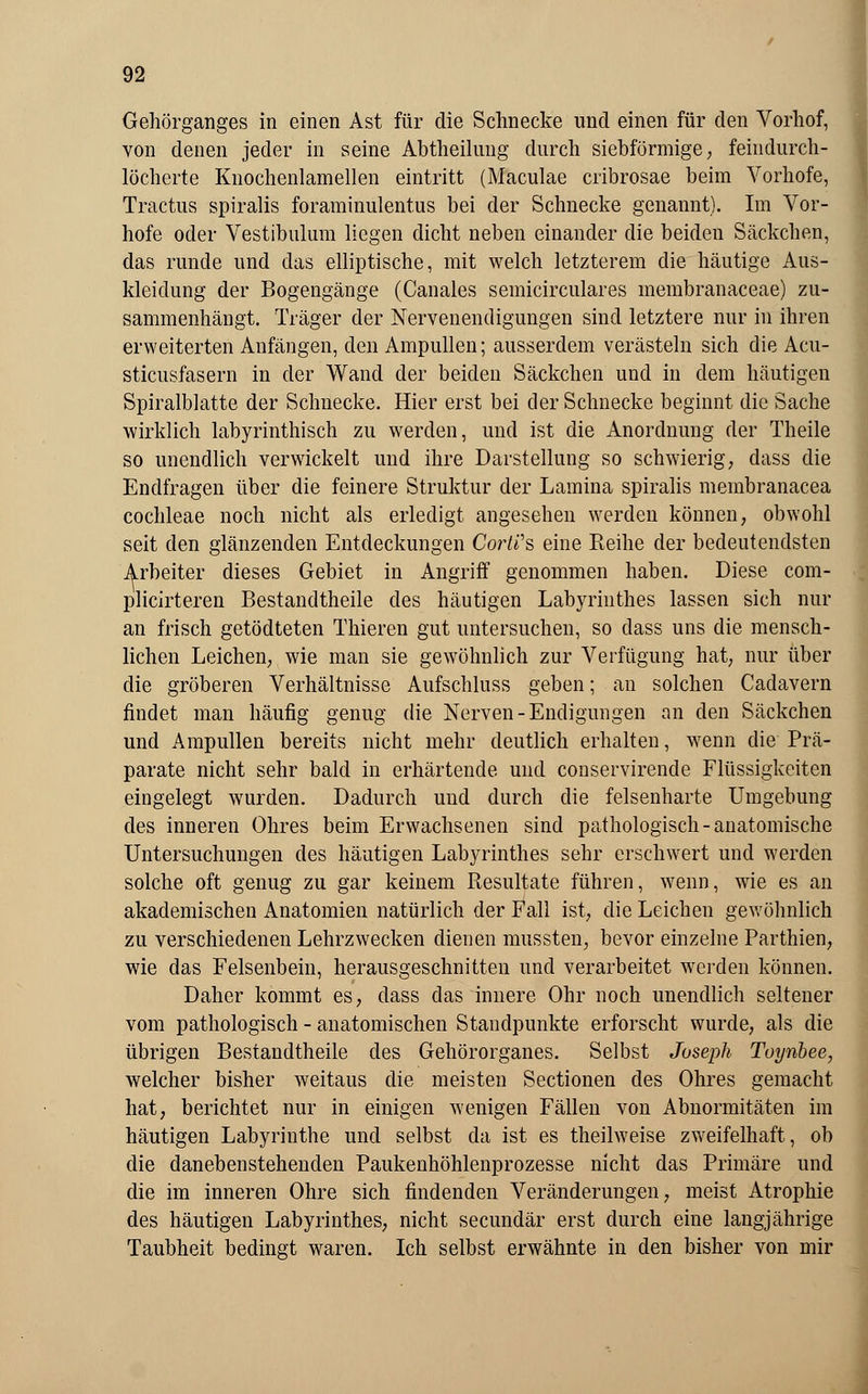 Gehörganges in einen Ast für die Schnecke und einen für den Vorhof, von denen jeder in seine Abtheilung durch siebförmige, feindurch- löcherte Knochenlamellen eintritt (Maculae cribrosae beim Vorhofe, Tractus spiralis foraminulentus bei der Schnecke genannt). Im Vor- hofe oder Vestibulum liegen dicht neben einander die beiden Säckchen, das runde und das elliptische, mit welch letzterem die häutige Aus- kleidung der Bogengänge (Canales semicirculares membranaceae) zu- sammenhängt. Träger der Nervenendigungen sind letztere nur in ihren erweiterten Anfängen, den Ampullen; ausserdem verästeln sich die Acu- sticusfasern in der Wand der beiden Säckchen und in dem häutigen Spiralblatte der Schnecke. Hier erst bei der Schnecke beginnt die Sache wirklich labyrinthisch zu werden, und ist die Anordnung der Theile so unendlich verwickelt und ihre Darstellung so schwierig, dass die Endfragen über die feinere Struktur der Lamina spiralis membranacea Cochleae noch nicht als erledigt angesehen werden können, obwohl seit den glänzenden Entdeckungen CorWs eine Reihe der bedeutendsten Arbeiter dieses Gebiet in Angriff genommen haben. Diese com- plicirteren Bestandteile des häutigen Labyrinthes lassen sich nur an frisch getödteten Thieren gut untersuchen, so dass uns die mensch- lichen Leichen, wie man sie gewöhnlich zur Verfügung hat, nur über die gröberen Verhältnisse Aufschluss geben; an solchen Cadavern findet man häufig genug die Nerven -Endigungen an den Säckchen und Ampullen bereits nicht mehr deutlich erhalten, wenn die Prä- parate nicht sehr bald in erhärtende und conservirende Flüssigkeiten eingelegt wurden. Dadurch und durch die felsenharte Umgebung des inneren Ohres beim Erwachsenen sind pathologisch-anatomische Untersuchungen des häutigen Labyrinthes sehr erschwert und werden solche oft genug zu gar keinem Resultate führen, wenn, wie es an akademischen Anatomien natürlich der Fall ist, die Leichen gewöhnlich zu verschiedenen Lehrzwecken dienen mussten, bevor einzelne Parthien, wie das Felsenbein, herausgeschnitten und verarbeitet werden können. Daher kommt es, class das innere Ohr noch unendlich seltener vom pathologisch - anatomischen Standpunkte erforscht wurde, als die übrigen Bestandtheile des Gehörorganes. Selbst Joseph Toynbee, welcher bisher weitaus die meisten Sectionen des Ohres gemacht hat, berichtet nur in einigen wenigen Fällen von Abnormitäten im häutigen Labyrinthe und selbst da ist es theilweise zweifelhaft, ob die danebenstehenden Paukenhöhlenprozesse nicht das Primäre und die im inneren Ohre sich findenden Veränderungen, meist Atrophie des häutigen Labyrinthes, nicht secundär erst durch eine langjährige Taubheit bedingt waren. Ich selbst erwähnte in den bisher von mir