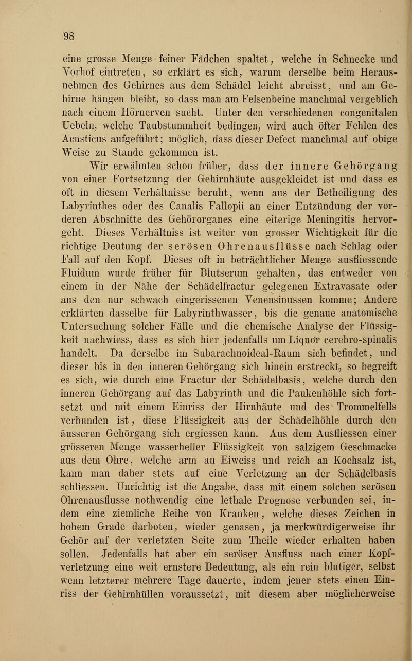 eine grosse Menge feiner Fädchen spaltet; welche in Schnecke und Vorhof eintreten, so erklärt es sich, warum derselbe beim Heraus- nehmen des Gehirnes aus dem Schädel leicht abreisst, und am Ge- hirne hängen bleibt, so dass man am Felsenbeine manchmal vergeblich nach einem Hörnerven sucht. Unter den verschiedenen congenitalen Uebeln, welche Taubstummheit bedingen, wird auch öfter Fehlen des Acusticus aufgeführt; möglich, dass dieser Defect manchmal auf obige Weise zu Stande gekommen ist. Wir erwähnten schon früher, dass der innere Gehörgang von einer Fortsetzung der Gehirnhäute ausgekleidet ist und dass es oft in diesem Verhältnisse beruht, wenn aus der Betheiligung des Labyrinthes oder des Canalis Fallopii an einer Entzündung der vor- deren Abschnitte des Gehörorganes eine eiterige Meningitis hervor- geht. Dieses Verhältniss ist weiter von grosser Wichtigkeit für die richtige Deutung der serösen Ohrenausflüsse nach Schlag oder Fall auf den Kopf. Dieses oft in beträchtlicher Menge ausfliessende Fluidum wurde früher für Blutserum gehalten, das entweder von einem in der Nähe der Schädelfractur gelegenen Extravasate oder aus den nur schwach eingerissenen Venensinussen komme; Andere erklärten dasselbe für Labyrinthwasser, bis die genaue anatomische Untersuchung solcher Fälle und die chemische Analyse der Flüssig- keit nachwiess, dass es sich hier jedenfalls um Liquor cerebro-spinalis handelt. Da derselbe im Subarachnoideal-Raum sich befindet, und dieser bis in den inneren Gehörgang sich hinein erstreckt, so begreift es sich, wie durch eine Fractur der Schädelbasis, welche durch den inneren Gehörgang auf das Labyrinth und die Paukenhöhle sich fort- setzt und mit einem Einriss der Hirnhäute und des Trommelfells verbunden ist, diese Flüssigkeit aus der Schädelhöhle durch den äusseren Gehörgang sich ergiessen kann. Aus dem Ausfliessen einer grösseren Menge wasserheller Flüssigkeit von salzigem Geschmacke aus dem Ohre, welche arm an Eiweiss und reich an Kochsalz ist, kann man daher stets auf eine Verletzung an der Schädelbasis schliessen. Unrichtig ist die Angabe, dass mit einem solchen serösen Ohrenausflüsse nothwendig eine lethale Prognose verbunden sei, in- dem eine ziemliche Reihe von Kranken, welche dieses Zeichen in hohem Grade darboten, wieder genasen, ja merkwürdigerweise ihr Gehör auf der verletzten Seite zum Theile wieder erhalten haben sollen. Jedenfalls hat aber ein seröser Ausfluss nach einer Kopf- verletzung eine weit ernstere Bedeutung, als ein rein blutiger, selbst wenn letzterer mehrere Tage dauerte, indem jener stets einen Ein- riss der Gehirnhüllen voraussetzt, mit diesem aber möglicherweise