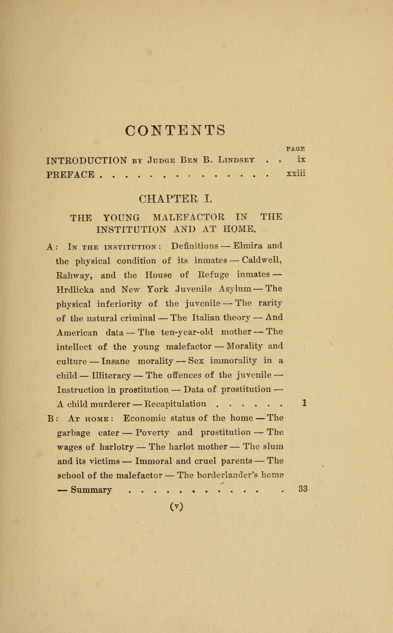 CONTENTS PAGE INTRODUCTION by Judge Ben B. Lindset . . ix PREFACE xxiii CHAPTER I. THE YOUNG MALEFACTOR IN THE INSTITUTION AND AT HOME. A : In the institution : Definitions — Elmira and the physical condition of its inmates — Caldwell, Rahway, and the House of Refuge inmates — Hrdlicka and New York Juvenile Asylum — The physical inferiority of the juvenile — The rarity of the natural criminal — The Italian theory — And American data — The ten-year-old mother — The intellect of the young malefactor — Morality and culture — Insane morality — Sex immorality in a child — Illiteracy — The offences of the juvenile — Instruction in prostitution — Data of prostitution — A child murderer — Recapitulation 1 B : At home : Economic status of the home — The garbage eater — Poverty and prostitution — The wages of harlotry — The harlot mother — The slum and its victims — Immoral and cruel parents — The school of the malefactor — The borderlander's home — Summary . 33