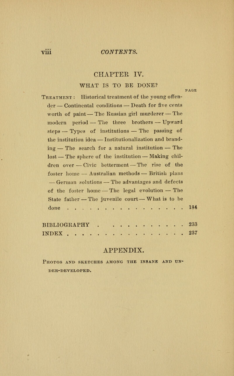 CHAPTEE IV. WHAT IS TO BE DONE? PAQB Treatment : Historical treatment of the young offen- der — Continental conditions — Death for five cents worth of paint — The Russian girl murderer — The modern period — The three brothers — Upward steps — Types of institutions — The passing of the institution idea — Institutionalization and brand- ing — The search for a natural institution — The lost — The sphere of the institution — Making chil- dren over — Civic betterment — Tlie rise of the foster home — Australian methods — British plans — German solutions —■ The advantages and defects of the foster home — The legal evolution — The State father—The juvenile court — What is to be done 184 BIBLIOGRAPHY 233 INDEX 237 APPENDIX. Photos and sketches among the insane and un- der-developed.