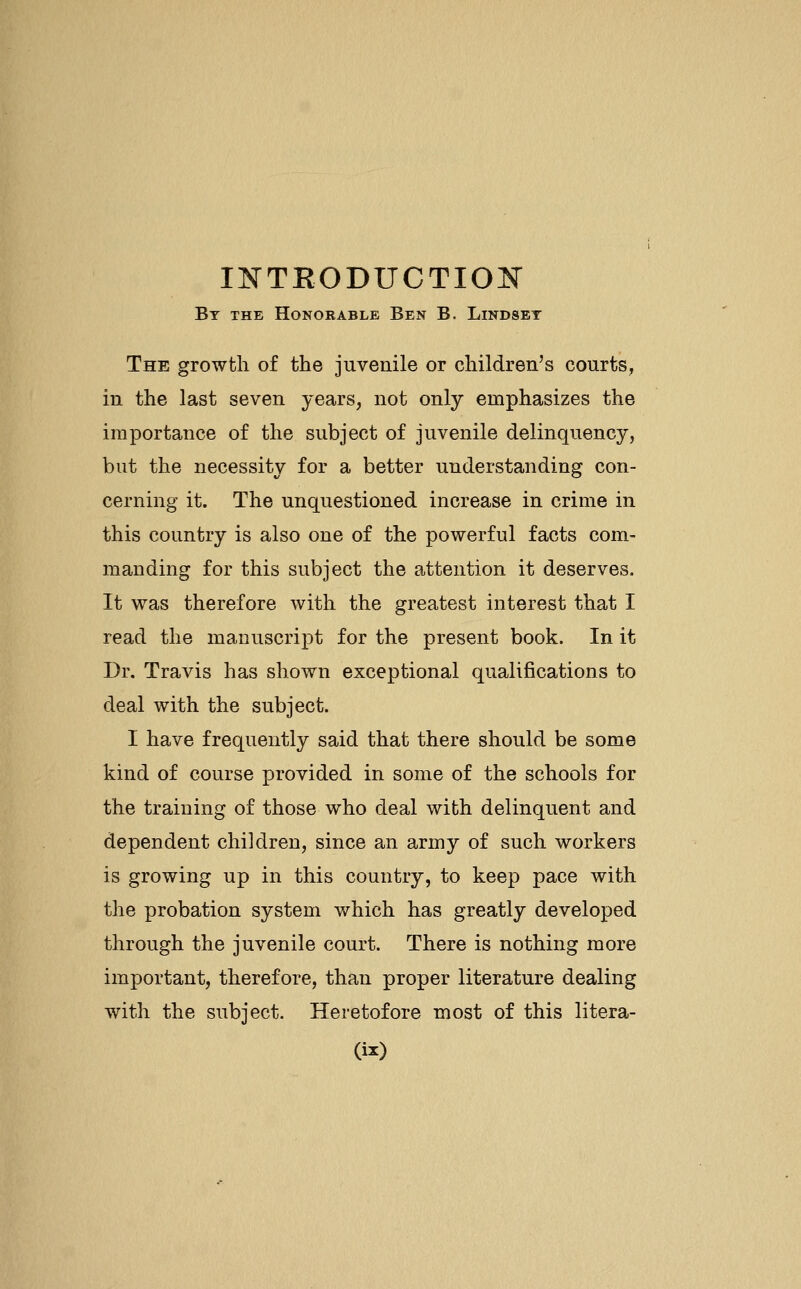 INTRODUCTION By the Honorable Ben B. Lindset The growth of the juvenile or children's courts, in the last seven years, not only emphasizes the importance of the subject of juvenile delinquency, but the necessity for a better understanding con- cerning it. The unquestioned increase in crime in this country is also one of the powerful facts com- manding for this subject the attention it deserves. It was therefore with the greatest interest that I read the manuscript for the present book. In it Dr. Travis has shown exceptional qualifications to deal with the subject. I have frequently said that there should be some kind of course provided in some of the schools for the training of those who deal with delinquent and dependent children, since an army of such workers is growing up in this country, to keep pace with the probation system which has greatly developed through the juvenile court. There is nothing more important, therefore, than proper literature dealing with the subject. Heretofore most of this litera-